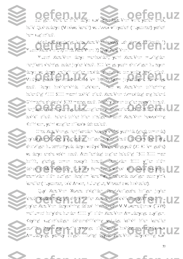 qurilgan.   Kanallar   bilan   daryo   suvi   faqat   Zarafshon   voha   yerlari   emas,
balki   Qashqadaryo   (Moskva   kanali)   va   Jizzax   viloyatlari   (Tuyatortar)   yerlari
ham sug`oriladi.
  Relef   xususiyatlariga   ko`ra   Zarafshon   havzasi   uch   qismga   bo`linadi:   1)
Yuqori Zarafshon; 2) O`rta Zarafshon: 3) Quyi Zarafshon.
  Yuqori   Zarafshon   daryo   manbasidan,   ya`ni   Zarafshon   muzligidan
Panjikent   shahriga   qadar   joylar   kiradi.   300   km   ga   yaqin   cho`zilgan   bu   rayon
daryo   va   daryo   oralig`i   tog`lar   orasida   chuqur   va   tor   vodiy   hosil   qiladi.
Vodiyning   kenligi   o`rtacha   10-15   km   bo`lib,   ayrim   joylardagina   20   km   ga
etadi.   Daryo   boshlanishida   Turkiston,   Hisor   va   Zarafshon   tohlarining
balandligi   4000-5000  metrni  tashkil  qiladi.  Zarafshon  tizmasidagi   eng baland
Chimtarha cho`qqisi 5033 metrga etadi. G`arbiy tomon tog`lar pasayib boradi.
Panjikent   shahri   yaqiniga   ham   tog`larning   cho`qqilari   2500-3000   metrni
tashkil   qiladi.   Baland   tohlar   bilan   o`ralgan   Yuqori   Zarafshon   havzasining
Ko`histon, ya`ni «tog`lar o`lkasi» deb ataladi.
 O`rta Zarafshonga Panjikentdan Navoiy shahri yaqinida (g`arb tomonda)
joylashgan   Xazara   qisig`igacha   bo`lgan   joylar   kiradi.   200   km   dan   ortiq
cho`zilgan bu territoriyada daryo vodiysi  keskin kengayadi  (70-80 km  gacha)
va   daryo   ancha   sekin   oqadi.   Atroflaridagi   tog`lar   baladligi   1500-2000   metr
bo`lib,   g`arbga   tomon   pasayib   boradi.   Eramizdan   2000   yillar   oldin
dehqonchilik   rivojlangan   bu   vodiy   Samarqand   vohasi   deb   ataladi.   Bu   yerda
eramizdan   oldin   qurilgan   Darg`om   kanali   va   o`rta   asrda   qazilgan   qator   yirik
kanallar (Tuyatortar, Eski Anxor, Bulung`ur, Mirzaariq va boshqalar).
  Quyi   Zarafshon   Xazara   qisig`idan   Dengizko`lgacha   bo`lgan   joylar
kiradi.   Xazara   qisig`iga   chiqishi   bilan   Zarafshon   tekislikda   yoyilib  oqadi.  Bu
joylar   Zarafshon   daryosining   deltasi   hisoblanadi.   M.Muxamadjonov   (1978)
ma`lumoti   bo`yicha   bundan   6000   yil   oldin   Zarafshon   Amudaryoga   quyilgan.
Keyingi   sug`oriladigan   dehqonchilikning   vujudga   kelishi   bilan   kanallar
qazilib,   daryo   suvi   turli   tomonga   olib   ketila   boshlagan,   natijada   suv
Amudaryoga   yetmay   qolgan.   Hozirgi   paytda   Zarafshon   daryosining   suvi
23 