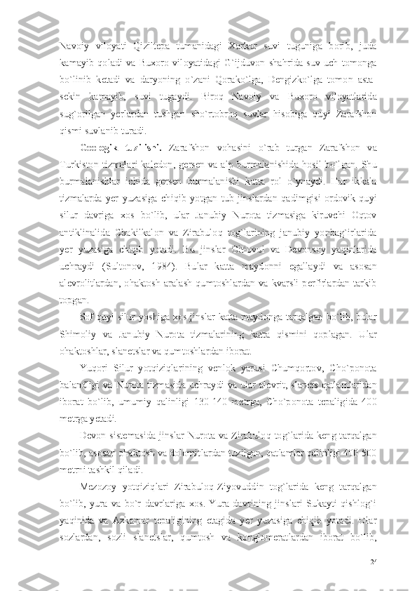 Navoiy   viloyati   Qiziltepa   tumanidagi   Xarkur   suvi   tuguniga   borib,   juda
kamayib   qoladi   va   Buxoro   viloyatidagi   G`ijduvon   shahrida   suv   uch   tomonga
bo`linib   ketadi   va   daryoning   o`zani   Qorako`lga,   Dengizko`lga   tomon   asta-
sekin   kamayib,   suvi   tugaydi.   Biroq   Navoiy   va   Buxoro   viloyatlarida
sug`orilgan   yerlardan   tushgan   sho`rtobroq   suvlar   hisobiga   quyi   Zarafshon
qismi suvlanib turadi. 
Geologik   tuzilishi.   Zarafshon   vohasini   o`rab   turgan   Zarafshon   va
Turkiston  tizmalari   kaledon,  gersen   va  alp burmalanishida   hosil  bo`lgan.  Shu
burmalanishlar   ichida   gersen   burmalanishi   katta   rol   o`ynaydi.   Har   ikkala
tizmalarda   yer   yuzasiga   chiqib   yotgan   tub   jinslardan   qadimgisi   ordovik-quyi
silur   davriga   xos   bo`lib,   ular   Janubiy   Nurota   tizmasiga   kiruvchi   Oqtov
antiklinalida   Chakilkalon   va   Zirabuloq   tog`larining   janubiy   yonbag`irlarida
yer   yuzasiga   chiqib   yotadi.   Bu   jinslar   Oltiovul   va   Devonsoy   yaqinlarida
uchraydi   (Sultonov,   1984).   Bular   katta   maydonni   egallaydi   va   asosan
alevrolitlardan,  ohaktosh   aralash   qumtoshlardan  va   kvarsli   perfirlardan   tarkib
topgan.
Sof quyi silur yoshiga xos jinslar katta maydonga tarqalgan bo`lib, bular
Shimoliy   va   Janubiy   Nurota   tizmalarining   katta   qismini   qoplagan.   Ular
ohaktoshlar, slanetslar va qumtoshlardan iborat. 
Yuqori   Silur   yotqiziqlarining   venlok   yarusi   Chumqortov,   Cho`ponota
balandligi   va  Nurota  tizmasida  uchraydi   va  ular   alevrit, slanets   qatlamlaridan
iborat   bo`lib,   umumiy   qalinligi   130-140   metrga,   Cho`ponota   tepaligida   400
metrga yetadi. 
Devon sistemasida  jinslar  Nurota va  Zirabuloq tog`larida keng tarqalgan
bo`lib, asosan ohaktosh va dolomitlardan tuzilgan, qatlamlar qalinligi 400-500
metrni tashkil qiladi.
Mezozoy   yotqiziqlari   Zirabuloq-Ziyovuddin   tog`larida   keng   tarqalgan
bo`lib,   yura   va   bo`r   davrlariga   xos.   Yura   davrining   jinslari   Sukayti   qishlog`i
yaqinida   va   Azkamar   tepaligining   etagida   yer   yuzasiga   chiqib   yotadi.   Ular
sozlardan,   sozli   slanetslar,   qumtosh   va   konglomeratlardan   iborat   bo`lib,
24 