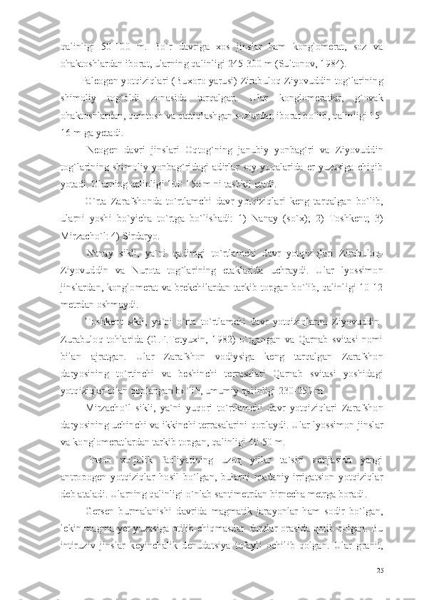 qalinligi   50-100   m.   Bo`r   davriga   xos   jinslar   ham   konglomerat,   soz   va
ohaktoshlardan iborat, ularning qalinligi 245-300 m (Sultonov, 1984).
Paleogen yotqiziqlari (Buxoro yarusi) Zirabuloq-Ziyovuddin tog`larining
shimoliy   tog`oldi   zonasida   tarqalgan.   Ular   konglomeratlar,   g`ovak
ohaktoshlardan, qumtosh va qattiqlashgan sozlardan iborat bo`lib, qalinligi 15-
16 m ga yetadi.
  Neogen   davri   jinslari   Oqtog`ning   janubiy   yonbag`ri   va   Ziyovuddin
tog`larining   shimoliy   yonbag`ridagi   adirlar   soy   yoqalarida   er   yuzasiga   chiqib
yotadi. Ularning qalinligi 100-150 m ni tashkil etadi.
  O`rta   Zarafshonda   to`rtlamchi   davr   yotqiziqlari   keng   tarqalgan   bo`lib,
ularni   yoshi   bo`yicha   to`rtga   bo`lishadi:   1)   Nanay   (so`x);   2)   Toshkent;   3)
Mirzacho`l: 4) Sirdaryo. 
  Nanay   sikli,   ya`ni   qadimgi   to`rtlamchi   davr   yotqiziqlari   Zirabuloq-
Ziyovuddin   va   Nurota   tog`larining   etaklarida   uchraydi.   Ular   lyossimon
jinslardan, konglomerat va brekchilardan tarkib topgan bo`lib, qalinligi 10-12
metrdan oshmaydi.
  Toshkent   sikli,   ya`ni   o`rta   to`rtlamchi   davr   yotqiziqlarini   Ziyovuddin-
Zurabuloq   tohlarida   (G.F.Tetyuxin,   1982)   o`rgangan   va   Qarnab   svitasi   nomi
bilan   ajratgan.   Ular   Zarafshon   vodiysiga   keng   tarqalgan   Zarafshon
daryosining   to`rtinchi   va   beshinchi   terrasalari   Qarnab   svitasi   yoshidagi
yotqiziqlar bilan qoplangan bo`lib, umumiy qalinligi 230-250 m.
  Mirzacho`l   sikli,   ya`ni   yuqori   to`rtlamchi   davr   yotqiziqlari   Zarafshon
daryosining uchinchi va ikkinchi terrasalarini qoplaydi. Ular lyossimon jinslar
va konglomeratlardan tarkib topgan, qalinligi 40-50 m.
  Inson   xo`jalik   faoliyatining   uzoq   yillar   ta`siri   natijasida   yangi
antropogen   yotqiziqlar   hosil   bo`lgan,   bularni   madaniy-irrigatsion   yotqiziqlar
deb ataladi. Ularning qalinligi o`nlab santimetrdan birnecha metrga boradi.
  Gersen   burmalanishi   davrida   magmatik   jarayonlar   ham   sodir   bo`lgan,
lekin magma yer yuzasiga otilib chiqmasdan darzlar orasida qotib qolgan. Bu
intiruziv   jinslar   keyinchalik   denudatsiya   tufayli   ochilib   qolgan.   Ular   granit,
25 