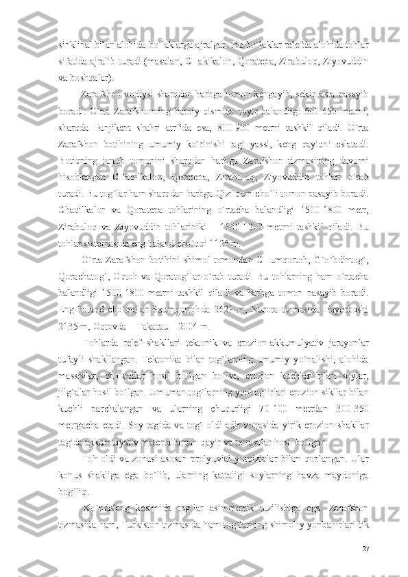 sinklinal bilan alohida bo`laklarga ajralgan. Bu bo`laklar relefda alohida tohlar
sifatida ajralib turadi (masalan, CHakikalon, Qoratepa, Zirabuloq, Ziyovuddin
va boshqalar).
  Zarafshon   vodiysi   sharqdan   harbga   tomon   kengayib,   sekin-asta   pasayib
boradi.   O`rta   Zarafshonning   harbiy   qismida   qayir   balandligi   600-650   metrni,
sharqda   Panjikent   shahri   atrfida   esa,   800-900   metrni   tashkil   qiladi.   O`rta
Zarafshon   botihining   umumiy   ko`rinishi   tagi   yassi,   keng   qayiqni   eslatadi.
Botiqning   janub   tomonini   sharqdan   harbga   Zarafshon   tizmasining   davomi
hisoblangan   CHaqilkalon,   Qoratepa,   Zirabuloq,   Ziyovuddin   tohlari   o`rab
turadi. Bu tog`lar ham sharqdan harbga Qizilqum cho`li tomon pasayib boradi.
Chaqilkalon   va   Qoratepa   tohlarining   o`rtacha   balandligi   1500-1800   metr,
Zirabuloq   va   Ziyovuddin   tohlariniki   –   1100-1200   metrni   tashkil   qiladi.   Bu
tohlar sistemasida eng baland cho`qqi 1126 m.
  O`rta   Zarafshon   botihini   shimol   tomondan   CHumqortoh,   G`o`bdintog`,
Qorachatog`,   Oqtoh   va   Qoratog`lar   o`rab   turadi.   Bu   tohlarning   ham   o`rtacha
balandligi   1500-1800   metrni   tashkil   qiladi   va   harbga   tomon   pasayib   boradi.
Eng   baland   cho`qqilar   Sxumqortohda   2621   m,   Nurota   tizmasida   Hayotboshi
2135 m, Oqtovda – Takatau – 2004 m.
  Tohlarda   relef   shakllari   tektonik   va   erozion-akkumulyativ   jarayonlar
tufayli   shakllangan.   Tektonika   bilan   tog`larning   umumiy   yo`nalishi,   alohida
massivlar,   cho`qqilar   hosil   bo`lgan   bo`lsa,   erozion   kuchlar   bilan   soylar,
jilg`alar hosil bo`lgan. Umuman tog`larning yonbag`irlari erozion sikllar bilan
kuchli   parchalangan   va   ularning   chuqurligi   70-100   metrdan   300-350
metrgacha   etadi.   Soy   tagida   va   tog`   oldi   adir   zonasida   yirik   erozion   shakllar
tagida akkumulyativ materiallardan qayir va terrasalar hosil bo`lgan.
  Toh   oldi   va   zonasi   asosan   prolyuvial   yotqiziqlar   bilan   qoplangan.   Ular
konus   shakliga   ega   bo`lib,   ularning   kattaligi   soylarning   havza   maydoniga
bog`liq.
  Ko`ndalang   kesimida   tog`lar   asimmetrik   tuzilishiga   ega.   Zarafshon
tizmasida ham, Turkiston tizmasida ham tog`larning shimoliy yonbahirlari tik
27 