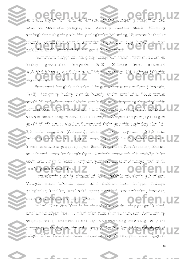 va   qisqa,   soylar   ham   kalta   va   kamsuv.   Janubga   qaragan   yonbag`irlari   esa,
uzun   va   sekin-asta   pasayib,   adir   zonasiga   tutashib   ketadi.   SHimoliy
yonbag`irlar tikligining sababini geologlardan Nalivning, Rijkov va boshqalar
tektonik   ko`tarishlar   shimol   tomondan   siqiq   bilan   ro`y   bergan   va   tog`
etaklarida kuchli yoriqlar hosil bo`lgan deb tushuntiradi.
  Samarqand botig`i  atrofidagi tog`lardagi  surilmalar  o`pirilish, qulash va
boshqa   gravitatsion   jarayonlar   M.X.   Xalimov   karst   xodisalari
M.A.Abdujaborov,   Z.S.Sultonov   suffizion   jarayonlar   R.X.Xalimov   ishlarida
bayon qilingan. [6.28]
Samarqand botig`ida uchtadan oltitagacha terrasalar ajratilgan (Tetyoxin,
1982).   Botig`ning   harbiy   qismida   Navoiy   shahri   atroflarida   ikkita   terrasa
yaxshi bilinadi. Samarqand shahri atroflarida ya`ni daryoning chap qirg`oqida
uchta terrasa, Panjikent shahri atrofida oltita terrasa yaxshi ajraladi. Terrasalar
vodiyda keskin chegara hosil qilib ajralmagan. Chegaralar ayrim joylardagina
yaxshi bilinib turadi. Masalan. Samarqand shahri yaqinida qayir daryodan 1,5-
2,5   metr   balandlik   (Aeroport),   birinchi   terrasa   qayirdan   2,5-3,5   metr
balandlikda ajralib turadi. Ikkinchi terrasa tik jar hosil qilib, birinchi terrasa 3-
5 metr balandlikda yaqqol ajralgan. Samarqand shahri Zarafshonning ikkinchi
va   uchinchi   terrasalarida   joylashgan.   Uchinchi   terasa   toh   oldi   tekisligi   bilan
sekin-asta   qo`shilib   ketadi.   Panjikent   yaqinida   terasalar   zinapoya   hosil   qilib,
relefda yaxshi ajralib turadi.
Terrasalarning   tabiiy   chegaralari   ko`p   joylarda   tekislanib   yuborilgan.
Vodiyda   inson   ta`sirida   qator   relef   shakllari   hosil   bo`lgan.   Bularga
qo`rg`onlar,   kanallar,   kanal   yoki   tuproq   tizmalari,   suv   omborlari,   hovuzlar,
ariqlar va boshqalarni kiritish mumkin.
Iqlimi.   O`rta   Zarafshon   iqlimining  shakllanishida   uning   geografik   o`rni,
atrofdan   keladigan   havo   oqimlari   bilan   Zarafshon   va   Turkiston   tizmalarining
yaqinligi   sharq   tomondan   baland   tog`   sistemalarining   mavjudligi   va   g`arb
tomonning   ochiqligi   muhim   rol   o`ynaydi.   Janubiy   kenglikda   joylashganligi
tufayli   O`rta   Zarafshon   katta   miqdorda   quyosh   isiqligini   oladi.   Quyosh
28 