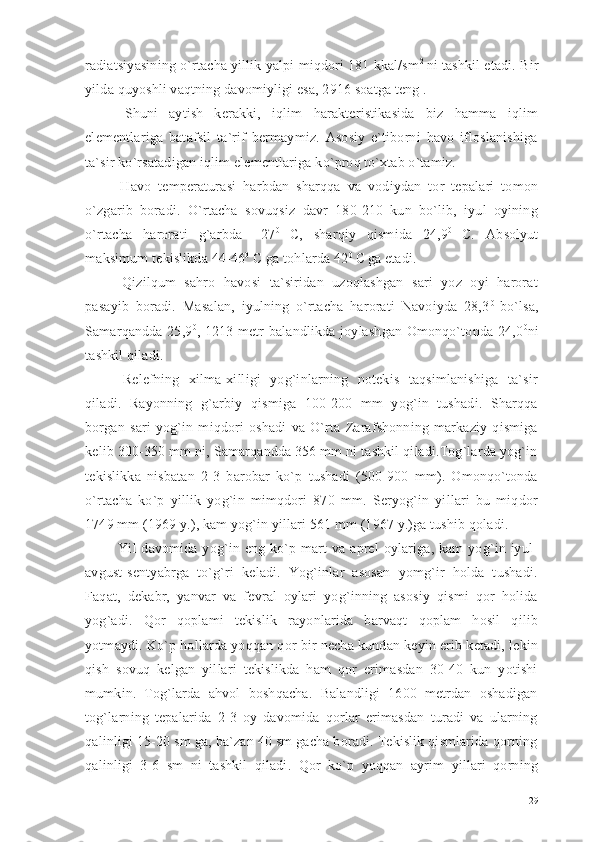 radiatsiyasining o`rtacha yillik yalpi miqdori 181 kkal/sm 2  
ni tashkil etadi. Bir
yilda quyoshli vaqtning davomiyligi esa, 2916 soatga teng .
  Shuni   aytish   kerakki,   iqlim   harakteristikasida   biz   hamma   iqlim
elementlariga   batafsil   ta`rif   bermaymiz.   Asosiy   e`tiborni   havo   ifloslanishiga
ta`sir ko`rsatadigan iqlim elementlariga ko`proq to`xtab o`tamiz.
  Havo   temperaturasi   harbdan   sharqqa   va   vodiydan   tor   tepalari   tomon
o`zgarib   boradi.   O`rtacha   sovuqsiz   davr   180-210   kun   bo`lib,   iyul   oyining
o`rtacha   harorati   g`arbda   +27 0  
C,   sharqiy   qismida   24,9 0  
C.   Absolyut
maksimum tekislikda 44-46 0
 C ga tohlarda 42 0
 C  
ga etadi.
  Qizilqum   sahro   havosi   ta`siridan   uzoqlashgan   sari   yoz   oyi   harorat
pasayib   boradi.   Masalan,   iyulning   o`rtacha   harorati   Navoiyda   28,3 0
  bo`lsa,
Samarqandda 25,9 0
, 1213 metr balandlikda joylashgan Omonqo`tonda 24,0 0
ni
tashkil qiladi.
  Relefning   xilma-xilligi   yog`inlarning   notekis   taqsimlanishiga   ta`sir
qiladi.   Rayonning   g`arbiy   qismiga   100-200   mm   yog`in   tushadi.   Sharqqa
borgan   sari   yog`in   miqdori   oshadi   va   O`rta   Zarafshonning   markaziy   qismiga
kelib 300-350 mm ni, Samarqandda 356 mm ni tashkil qiladi.Tog`larda yog`in
tekislikka   nisbatan   2-3   barobar   ko`p   tushadi   (500-900   mm).   Omonqo`tonda
o`rtacha   ko`p   yillik   yog`in   mimqdori   870   mm.   Seryog`in   yillari   bu   miqdor
1749 mm (1969 y.), kam yog`in yillari 561 mm (1967 y.)ga tushib qoladi.
  Yil  davomida yog`in  eng  ko`p mart   va  aprel  oylariga, kam  yog`in  iyul-
avgust-sentyabrga   to`g`ri   keladi.   Yog`inlar   asosan   yomg`ir   holda   tushadi.
Faqat,   dekabr,   yanvar   va   fevral   oylari   yog`inning   asosiy   qismi   qor   holida
yog`adi.   Qor   qoplami   tekislik   rayonlarida   barvaqt   qoplam   hosil   qilib
yotmaydi. Ko`p hollarda yoqqan qor bir necha kundan keyin erib ketadi, lekin
qish   sovuq   kelgan   yillari   tekislikda   ham   qor   erimasdan   30-40   kun   yotishi
mumkin.   Tog`larda   ahvol   boshqacha.   Balandligi   1600   metrdan   oshadigan
tog`larning   tepalarida   2-3   oy   davomida   qorlar   erimasdan   turadi   va   ularning
qalinligi 15-20 sm ga, ba`zan 40 sm gacha boradi. Tekislik qismlarida qorning
qalinligi   3-6   sm   ni   tashkil   qiladi.   Qor   ko`p   yoqqan   ayrim   yillari   qorning
29 