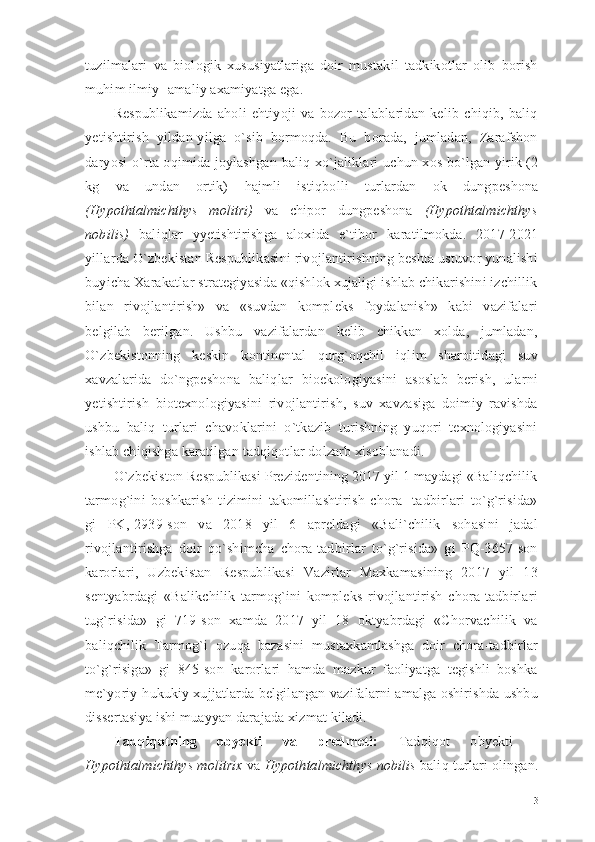 tuzilmalari   va   biologik   xususiyatlariga   doir   mustakil   tadkikotlar   olib   borish
muhim ilmiy- amaliy axamiyatga ega.
Respublikamizda   aholi   ehtiyoji   va   bozor   talablaridan   kelib   chiqib,   baliq
yetishtirish   yildan-yilga   o`sib   bormoqda.   Bu   borada,   jumladan,   Zarafshon
daryosi   o`rta   oqimida joylashgan   baliq xo`jaliklari   uchun xos bo`lgan yirik (2
kg   va   undan   ortik)   h ajmli   isti q bolli   turlardan   ok   dungpeshona
(Hypothtalmichthys   molitri)   va   chipor   dungpeshona   (Hypothtalmichthys
nobilis)   baliqlar   yyetishtirishga   aloxida   e`tibor   karatilmokda.   2017-2021
yillarda O`zbekistan Respublikasini rivojlantirishning beshta ustuvor yunalishi
buyicha Xarakatlar strategiyasida «qishlok xujaligi ishlab chikarishini izchillik
bilan   rivojlantirish»   va   «suvdan   kompleks   foydalanish»   kabi   vazifalari
belgilab   berilgan.   Ushbu   vazifalardan   kelib   chikkan   xolda,   jumladan,
O`zbekistonning   keskin   kontinental   qurg`oqchil   iqlim   sharoitidagi   suv
xavzalarida   do`ngpeshona   baliqlar   bioekologiyasini   asoslab   berish,   ularni
yetishtirish   biotexnologiyasini   rivojlantirish,   suv   xavzasiga   doimiy   ravishda
ushbu   baliq   turlari   chavoklarini   o`tkazib   turishning   yuqori   texnologiyasini
ishlab chiqishga karatilgan tadqiqotlar dolzarb xisoblanadi.
O`zbekiston Respublikasi Prezidentining 2017 yil 1 maydagi «Baliqchilik
tarmog`ini   boshkarish   tizimini   takomillashtirish   chora-   tadbirlari   to`g`risida»
gi   PK,-2939-son   va   2018   yil   6   apreldagi   «Bali`chilik   sohasini   jadal
rivojlantirishga   doir   qo`shimcha   chora-tadbirlar   to`g`risida»   gi   PQ-3657-son
karorlari,   Uzbekistan   Respublikasi   Vazirlar   Maxkamasining   2017   yil   13
sentyabrdagi   «Balikchilik   tarmog`ini   kompleks   rivojlantirish   chora-tadbirlari
tug`risida»   gi   719-son   xamda   2017   yil   18   oktyabrdagi   «Chorvachilik   va
baliqchilik   Tarmog`i   ozuqa   bazasini   mustaxkamlashga   doir   chora-tadbirlar
to`g`risiga»   gi   845-son   karorlari   hamda   mazkur   faoliyatga   tegishli   boshka
me`yoriy-hukukiy xujjatlarda belgilangan vazifalarni amalga oshirishda ushbu
dissertasiya ishi muayyan darajada xizmat kiladi.
Tadqiqotning   obyekti   va   predmeti :   Tadqiqot   obyekti   -
Hypothtalmichthys molitrix   va  Hypothtalmichthys nobilis  baliq  turlari olingan .
3 