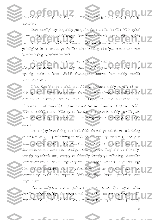 tekislikdagi   qalinligi   15   sm,   tog`larda   48   sm   gacha   (1969)   yotganligi
kuzatilgan. 
 Havo namligi joyning tabiiy geografik sharoiti bilan bog`liq. YOz oylari
O`rta   Osiyo   ustida   shakllangan   kontinental   tropik   issiq   havo   nisbiy
namlikning   pasayib   ketishiga   sababchi   bo`ladi.   Atrofda   suv   havzalarining
yo`qligi   va   katta   territoriya   cho`llar   bilan   bandligi   absolyut   namlikning   ham
kam bo`lishiga sababchi bo`ladi.
  Nisbiy   namlikning   yillik   va   sutkalik   o`zgarishi   temperaturaning
o`zgarishiga   teskari   holatda   ro`y   beradi.   Qish   oylari   nisbiy   namlik   yoz
oylariga   nisbatan   katta.   Xuddi   shuningdek,   kechasi   ham   nisbiy   namlik
kunduzdan katta.
  O`rta   Zarafshonda   ertalab   soat   7.00   da   o`rtacha   nisbiy   namlik   58   dan
71%   ga   etadi.   Shamolsiz   ob-havo   sharoitida   atmosferadagi   har-xil   aerozol
zarrachalar   havodagi   namlik   bilan   qo`shilib,   ertalabki   soatlarda   havo
ifloslanishini   oshiradi.  Qish   oylari   kunduz  kunlari   o`rtacha  nisbiy   namlik  60-
70%   ni   tashkil   qiladi.   YOz   oylari   kunduz   issiq   havoda   nisbiy   namlik   juda
kamayib ketadi. Iyul oyida soat 13.00 da uning miqdori 18-20% gacha tushib
qoladi.
  Har   bir   joy   havosining   toza   bo`lishida   shamol   yo`nalishi   va   tezligining
ahamiyati   katta.   Joy   relefining   murakkabligi   shamol   yo`nalishi   va   tezligiga
katta   ta`sir   ko`rsatadi.   O`rta   zarafshonning   janubiy-g`arbiy   tomonida   yil
davomida   shimol   tomonidan   esadigan   shamol   ustun.   Tog`   oldi   va   shimoliy-
sharqiy   rayonlarda   esa,   sharqiy   va   shimoliy-sharqiy   yo`nalishdagi   shamollar
ko`p   takrorlanadi.   Baland   tog`lar   yonida   joylashgan   Urgut   va   tog`   orasidagi
Omonqo`ton   paslarida   shamol   yo`nalishlari   tez-tez   o`zgarib   turadi   va
shamolning   esishi   shu   rayonga   kirib   keladigan   havo   oqimlariga   kam
bog`langan.
  Fasllar   bo`yicha   shamol   yo`nalishi   bir   xil   emas.   Qish   oylari   o`rta
Zarafshonning   g`arbiy   qismida   shimol   tomondan   esadigan   shamollar   20-
26%ni   tashkil   qiladi.   Bahorda   tekislik   qismida   shimoliy   va   shimoliy-sharqiy
30 