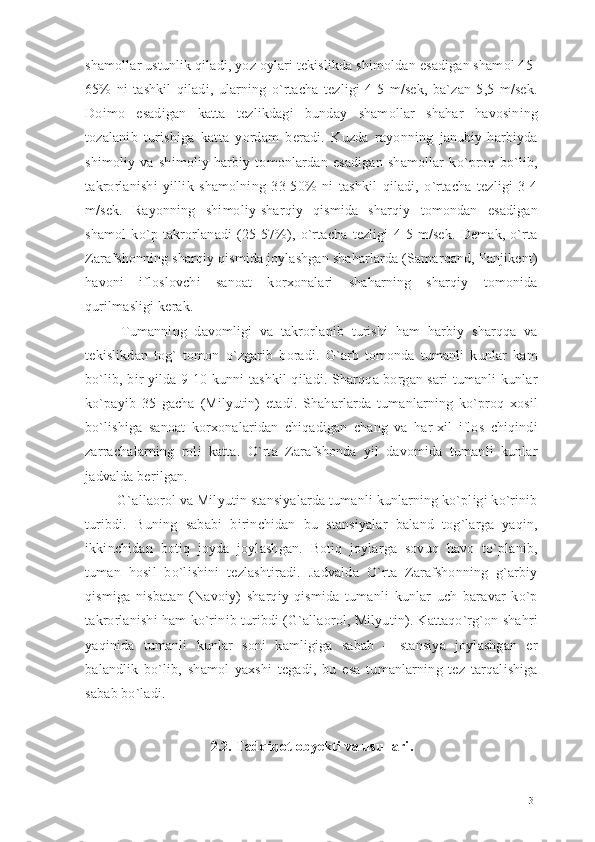 shamollar ustunlik qiladi, yoz oylari tekislikda shimoldan esadigan shamol 45-
65%   ni   tashkil   qiladi,   ularning   o`rtacha   tezligi   4-5   m/sek,   ba`zan   5,5   m/sek.
Doimo   esadigan   katta   tezlikdagi   bunday   shamollar   shahar   havosining
tozalanib   turishiga   katta   yordam   beradi.   Kuzda   rayonning   janubiy-harbiyda
shimoliy   va   shimoliy-harbiy   tomonlardan   esadigan   shamollar   ko`proq   bo`lib,
takrorlanishi   yillik   shamolning   33-50%   ni   tashkil   qiladi,   o`rtacha   tezligi   3-4
m/sek.   Rayonning   shimoliy-sharqiy   qismida   sharqiy   tomondan   esadigan
shamol   ko`p   takrorlanadi   (25-57%),   o`rtacha   tezligi   4-5   m/sek.   Demak,   o`rta
Zarafshonning sharqiy qismida joylashgan shaharlarda (Samarqand, Panjikent)
havoni   ifloslovchi   sanoat   korxonalari   shaharning   sharqiy   tomonida
qurilmasligi kerak. 
  Tumanning   davomligi   va   takrorlanib   turishi   ham   harbiy   sharqqa   va
tekislikdan   tog`   tomon   o`zgarib   boradi.   G`arb   tomonda   tumanli   kunlar   kam
bo`lib, bir yilda 9-10 kunni tashkil qiladi. Sharqqa borgan sari tumanli kunlar
ko`payib   35   gacha   (Milyutin)   etadi.   Shaharlarda   tumanlarning   ko`proq   xosil
bo`lishiga   sanoat   korxonalaridan   chiqadigan   chang   va   har-xil   iflos   chiqindi
zarrachalarning   roli   katta.   O`rta   Zarafshonda   yil   davomida   tumanli   kunlar
jadvalda berilgan.
 G`allaorol va Milyutin stansiyalarda tumanli kunlarning ko`pligi ko`rinib
turibdi.   Buning   sababi   birinchidan   bu   stansiyalar   baland   tog`larga   yaqin,
ikkinchidan   botiq   joyda   joylashgan.   Botiq   joylarga   sovuq   havo   to`planib,
tuman   hosil   bo`lishini   tezlashtiradi.   Jadvalda   O`rta   Zarafshonning   g`arbiy
qismiga   nisbatan   (Navoiy)   sharqiy   qismida   tumanli   kunlar   uch   baravar   ko`p
takrorlanishi ham ko`rinib turibdi (G`allaorol, Milyutin). Kattaqo`rg`on shahri
yaqinida   tumanli   kunlar   soni   kamligiga   sabab   –   stansiya   joylashgan   er
balandlik   bo`lib,   shamol   yaxshi   tegadi,   bu   esa   tumanlarning   tez   tarqalishiga
sabab bo`ladi.
2.2. Tadqiqot obyekti va usullari .
31 
