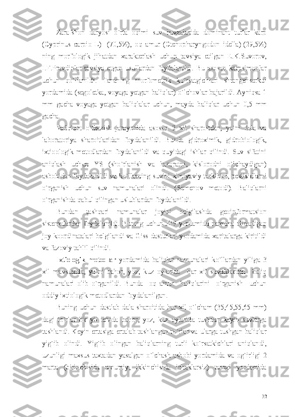 Zarafshon   daryosi   o`rta   oqimi   suv   havzalarida   dominant   turlar   karp
(Cyprinus   carpio   L)-   (70,5%),   oq   amur   (Ctenopharyngodon   idella)-(29,5%)
ning   morfologik   jihatdan   xarakterlash   uchun   tavsiya   etilgan   E.K.Suvorov,
I.F.Pravdinlar   tavsiya   etgan   usullardan   foydalanildi.   Bu   asosan   karpsimonlar
uchun   qo`llanildi.   Tananing   morfometrik   ko`rsatgichlari   shtangenserkul
yordamida (segoletka, voyaga yetgan baliqlar) o`lchovlar bajarildi. Ayniqsa 1
mm   gacha   voyaga   yetgan   baliqlalar   uchun,   mayda   baliqlar   uchun   0,5   mm
gacha.        
Tadqiqot   o`tkazish   jarayonida   asosan   2   xil   sharoitdan,   ya`ni   dala   va
laboratoriya   sharoitlaridan   foydalanildi.   Bunda   gidroximik,   gidrobiologik,
ixtioologik   metodlardan   foydalanildi   va   quyidagi   ishlar   qilindi.   Suv   sifatini
aniqlash   uchun   YS   (sho`rlanish   va   haroratni,   kislorodni   o`lchaydigan)
asbobidan foydalanildi va ko`llarning suvini  ximiyaviy tarkibini, pestisidlarni
o`rganish   uchun   suv   namunalari   olindi.   (Semenov   metodi).   Baliqlarni
o`rganishda qabul qilingan uslublardan foydalanildi. 
Bundan   tashqari   namunalar   joyini   belgilashda   geoinformatsion
sistemalardan   foydalanildi.   Buning   uchun   JPS   yordamida   namuna   olinadigan
joy koordinatalari  belgilandi  va Giss  dasturlari yordamida xaritalarga kiritildi
va fazoviy tahlil qilindi.
Ixtiologik   metodlar   yordamida   baliqlar   namunalari   ko`llardan   yiliga   3
xil   mavsumda,   ya`ni   bahor,   yoz,   kuz   oylarida     har   xil   suvliklardan     baliq
namunalari   olib   o`rganildi.   Bunda     oq   amur     baliqlarini     o`rganish     uchun
oddiy ixtiologik metodlardan foydalanilgan. 
Buning   uchun   dastlab   dala   sharoitida   har   xil   o`lcham   (35,45,55,65   mm)
dagi   to`rlar   bir   yil   ichida   bahor,   yoz,   kuz   oylarida   tushdan   keyin   suvlarga
tashlandi.   Keyin  ertasiga   ertalab  tashlangan  to`rlar   va   ularga  tushgan   baliqlar
yig`ib   olindi.   Yig`ib   olingan   baliqlarning   turli   ko`rsatkichlari   aniqlandi,
uzunligi   maxsus   taxtadan   yasalgan   o`lchash   asbobi   yordamida   va   og`irligi   2
marta   (birinchisida   umumiy,   ikkinchisida   ichaklarsiz)   tarozi   yordamida
32 