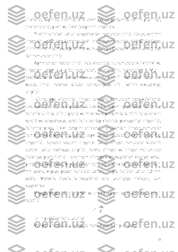 o`lchandi, keyin baliqlarning ichki qismi skalpel yordamida ochilib yog`liligi,
jinsi aniqlandi, yoshi va o`sish jarayonini o`rgandik.
Yoshini  aniqlash uchun tangachasidan  namunalar olindi. Ozuqa zanjirini
o`rganish   uchun   ichaklarining   bosh   qismidagi   ovqatidan   shisha   idishlarga
olinib formalinda fiksatsiya qilindi va muskulidan (barqaror izatop uchun) 2 gr
dan namunalar olindi.
Ayrimlaridan  ikralar  olindi. Dala sharoitida bu namunalar  solishtirish  va
o`rganish   uchun   suv   sifati   namunalari,   zooplankton,   hasharotlar,   SPMD   –
pestisidlarni   aniqlash   uchun   maxsus   asbob,   xlorofil   namunalari   bilan   bir
vaqtda   olindi.   Barchasi   daladan   laboratoriyaga   olib     kelinib   sovutgichga
qo`yildi.
Laboratoriya   sharoitida   olingan   tangacha   namunalari   petri   idishlarida
toza suvda tish cho`tkasi yordamida tozaladik, buyum oynachasiga har bir tur
baliqniki alohida qilib joylandi va mikroskop yordamida ko`rilib halqalar soni
sanaldi  va tangachasiga qarab baliq qanday sharoitda yashaganligi  o`rganildi,
baliqning   yoshi,   o`sish   jarayoni   aniqlandi.   Ichaklaridan   olingan   namunalar
ham mikroskop yordamida ko`rilib qaysi turdagi ozuqalarni iste`mol qilganligi
o`rganildi.   Barqaror   izatopni   o`rganish   uchun   olingan   namunalar   kodlanib
quritish   uchun   pechkaga   qo`yildi.   Barcha   qilingan   va   olingan   ma`lumotlar
blaknotga yozib borildi. Tananing morfometrik ko`rsatgichlari shtangel serkul
yordamida (segoletka, voyaga yetgan baliqlar) o`lchovlar bajarildi. Ayniqsa 1
mm   gacha,   voyaga   yetgan   baliqlalar   uchun,     mayda   baliqlar   uchun   0,5   mm
gacha.   Merestik   plastik   ko`rsatgichlar   tana   uzunligiga   nisbatan,   dum
suzgichisiz.
Voyaga   yetgan   baliqlar   yoshi   va   o`sishi   Eynar   Lea   (1910)   usuli   orqali
bajarildi.
Ln= Vn
V
Ln- n yoshdagi baliq uzunligi
Vn- yillik halqadan to tangacha markazigacha (n-yoshdagi)
33 