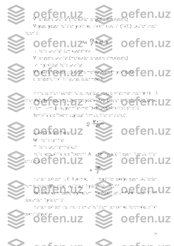 V- tangacha uzunligi (markazdan tangacha qirrasigacha) 
Voyaga  yetgan baliqlar  yoshi  va  o`sishi Roza Li  (1920)  usullari orqali
bajarildi.
Ln= Vn
V (L-a)+a
L- Baliq uzunligi dum suzgichisiz
V- tangacha uzunligi (markazdan tangacha qirrasigacha)
Ln- n yoshdagi baliq uzunligi
Vn- yillik halqadan to tangacha markazigacha (n-yoshdagi)
a- tangacha hosil bo`lgunga qadar masofa 
Bir halqa bilan ikkinchi halqa orasidagi masofa mikromer orqali MBS – 2
bilan 8x2, 8x4 orqali   (okulyar , obyektiv   2,4)   aniqlandi. Oraliq halqalar esa
―Biolam - Lomo ‖  okulyar mikromer 15x20 orqali hisoblab chiqildi.
Semizlik koeffitsenti quyidagi formula bilan aniqlanadi.
Q= W ∗ 100
l 3
Q-semizlik koeffisenti
W – baliq og`irligi
l 3
– baliq uzunligining kubi
Baliq   serpushlik   koeffitsentini   A.I.   Bening   taklif   etgan   formula   bilan
aniqlandi.
n= LW
S
Bundan   tashqari   E.K.   Suvorov,   I.F.   Pravdinlar   tavsiya   etgan   usullardan
hamda Bantirovka qilish usullridan foydalanildi. [30, 44] 
Statistika   va   o`rtacha   qiymatlarni   hisoblash   uchun   “MS   Excel   2016”
dasturidan foydalanildi.
Bundan   tashqari   ota-ona   oq   amur   baliqlarni   tanlash   va   bantirovka   qilish
texnоlogiyasi:  
34 