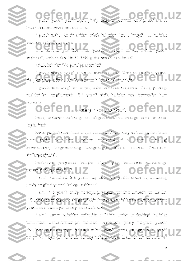 2-guruh   yaxshi   yetilmagan,   jinsiy   belgilari   kamroq   ko`zga   tashlanadi.
Bular ikkinchi navbatda ishlatiladi. 
3-guruh   tashqi   ko`rinishidan   erkak   baliqdan   farq   qilmaydi.   Bu   baliqlar
suvlikka qo`yib yuboriladi. 
Ona   baliqlar   yoz   davomida   yaxshi   boqilgan   bo`lsa,   qishda   yaxshi
saqlanadi, urchish davrida 80-85% gacha yaxshi nasl beradi.
Erkak baliqlar ikki guruhga ajratiladi: 
1-guruh-yaxshi   urug`   beruvchi   erkak   baliqlar.   Urchish   belgilari   yaxshi
rivojlangan, g`adir-budurlikni barmoq bilan sezish mumkin. 
2-guruh-kam   urug`   beradigan,   bular   zahirada   saqlanadi.   Baliq   yirikligi
nasldorlikni   belgilamaydi.   3-4   yoshli   yirik   baliqlar   nasl   bermasligi   ham
mumkin. 
Eksteryer ko`rsatkichlari.
Baliq   eksteryer   ko`rsatgichni   o`rganish   ularni   nasliga   baho   berishda
foydalinadi. 
Eksteryer ko`rsatkichlari orqali baho berishda nisbiy ko`rsatgichlari bilan
birga   ayrim   nuqsonlari   umurtqa   pog`onasidagi   va   dum   ustunidagi
kamchiliklar,   tangchalarning   tushganligiga   e`tibor   beriladi.   Baliqlarni
sinflarga ajratish.
Bantirovka   jarayonida   baliqlar   o`tgan   yilgi   bantirovka   xulosalariga
asosan sinflarga ajratiladi.  
1-sinf.   Sermahsul   5-8   yoshli   urg`ochi,   4-7   yoshli   erkak   oq   amurning
jinsiy belgilari yaqqol ko`zga tashlanadi.
2-sinf:   4-5   yoshli   endigina   voyaga   yetgan,   to`ldrib   turuvchi   to`dasidan
olib,   nasldor   to`daga   qo`shilgan,   ikkinchi   navbatda   ishlatish   mumkin.   Ammo
yaxshi nasl bermaydi. Jinsiy mahsuloti kam.
3-sinf:   ayrim   sabablar   oqibatida   to`ldirib   turish   to`dasidagi   baliqlar
tomonidan   almashtiriladigan   baliqlar.   Ikkilamchi   jinsiy   belgilari   yaxshi
rivojlanmagan,   eksteryer   ko`rsatkichlari   yaxshi   emas,   qarigan   yoki   yoshi
to`g`ri kelmaydigan baliqlar. Bunday baliqlar zahirada saqlab turiladi, urchish
36 