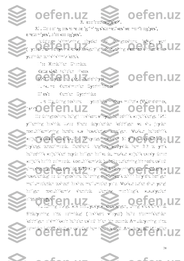 3.Tadqiqot natijalari .
3.1. Oq do`ng peshona balig`ining sistematikasi va morfologiyasi, 
anatomiyasi, bioekoologiyasi.
Tadqiqot   ishimizning   obyekti   Oq   do`ngpeshona   balig`i   yani
(Hypophthalmichtys molitrix )   bo`lganligi uchun, uning sistematik holati bilan
yaqindan tanishishimiz kerak. 
Tip: Xordalilar  - Chordata
Katta sinf: Baliqlar  - Pisces
Sinf:   Suyakli baliqlar  - Osteichthyes
Turkum: Karpsimonlar  - Cypriniformes
Oilasi: Karplar  - Cyprinidae
Tur: Oq   do`ng   peshona   –   Hypophthalmichtys   molitrix   (Valenciennes,
1844)
Oq do`ngpeshona  balig`i  Toshkent   viloyati  baliqchilik  xo`jaliklariga 1960
yillarning   boshida   Uzoq   Sharq   daryolaridan   keltirilgan   va   shu   joydan
respublikamizning   barcha   suv   havzalariga   tarqalgan.   Mazkur   baliqchilik
xo`jaliliklarida   sanoat   usulida   olinayotgan   avlodlari   50   yildan   buyon   boshqa
joylarga   tarqatilmoqda.   Garchand   Farg`ona   vodiysida   ham   2-3   ta   yirik
baliqchilik   xo`jaliklari   paydo   bo`lgan   bo`lsa-da,   mazkur   xo`jalik   asosiy   donor
xo`jalik bo`lib qolmoqda. Respublikamizda bu baliq turlarining bir necha avlodi
almashgan bo`lsada, amalda, 1970-80 yillarda Sirdaryoning o`rta oqimidagi suv
havzalaridagi  oq do`ngpeshona baliqning morfometrik tahlili  bo`yicha berilgan
ma`lumotlardan   tashqari   boshqa   ma`lumotlar   yo`q.   Mazkur   turlar   chun   yangi
bo`lgan   respublikamiz   sharoitda   ularning   morfologik   xususiyatlari
o`rganilmagan.
  Bu   turning   o`ziga   xos   populyasiyasi   shakllangan,   uning   shakllanishida
Sirdaryoning   o`rta   oqimidagi   (Toshkent   viloyati)   baliq   pitomniklaridan
keltirilgan   o`simlikxo`r   baliqlar   avlodi   bilan   bir   qatorda   Amudaryoning   o`rta
oqimidan kelib tushadigan avlodlari ham ishtirok etadi. Amudaryoda 1960 yillar
38 