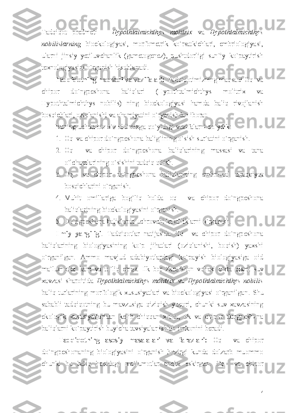 Tadqiqot   predmeti   –   Hypothtalmichthys   molitrix   va   Hypothtalmichthys
nobilis l arning   bioekologiyasi,   morfometrik   ko`rsatkichlari,   embriologiyasi,
ularni   jinsiy   yetiluvchanlik   (gametogenez),   pushtdorligi   sun`iy   ko`paytirish
texnologiyasi ni o`rganish  hisoblanadi.
Tadqiqotning maqsadi va vazifalari:  Tadqiqotimizning maqsadi  Oq  va
chipor   do`ngpeshona   bali qlari   (Hypothtalmichthys   molitrix   va
Hypothtalmichthys   nobilis)   ning   bioekologiyasi   hamda   baliq   rivojlanish
bosqichlari, oziqlanishi va ahamiyatini o`rganishdan iborat. 
Buning uchun biz o`z oldimizga qo`yidagi vazifalarni qo`ydik: 
1. Oq  va chipor do`ngpeshona  balig`i ning o`sish sur`atini o`rganish. 
2. Oq     va   chipor   do`ngpeshona   bali qlar ining   massasi   va   tana
o`lchamlarining o`sishini tadqiq qilish. 
3. Oq     va   chipor   do`ngpeshona   bali qlar ining   embrional   taraqqiyot
bosqichlarini o`rganish. 
4. Muhit   omillariga   bog`liq   holda   oq     va   chipor   do`ngpeshona
bali qlar ining  bioekologiyasini o`rgani sh. 
5. Do`ngpeshona baliqlarda uchrovchi kasalliklarni o`rganish.
Ilmiy   yangiligi .   Tadqiqotlar   natijasida   Oq     va   chipor   do`ngpeshona
baliqlarining   biologiyasining   ko`p   jihatlari   (oziqlanishi,   boqish)   yaxshi
o`rganilgan.   Ammo   mavjud   adabiyotlardagi   ko`payish   biologiyasiga   oid
ma`lumotlar   kam   va   to`liq   emas.   Ilk   bor   Zarafshon   vohasi   o`rta   qismi   suv
xavzasi   sharoitida   Hypothtalmichthys   molitrix   va   Hypothtalmichthys   nobilis
bali q   turlarining   morfologik   xususiyatlari   va   bioekologiyasi   o`rganilgan .   Shu
sababli   tadqiqotning   bu   mavzusiga   qiziqish   yuqori,   chunki   suv   xavzasining
ekologik   xususiyatlaridan   kelib   chi qq an   xolda,   ok   va   chipor   dungpeshona
bali q larni k o` paytirish buyicha tavsiyalar ishlab  imkonini beradi.
Tadqiqotning   asosiy   masalalari   va   farazlari:   Oq     va   chipor
do`ngpeshona ning   biologiyasini   o`rganish   hozirgi   kunda   dolzarb   muommo
chunki   bu   baliq   haqidagi   ma`lumotlar   ancha   eskirgan.   Oq     va   chipor
4 