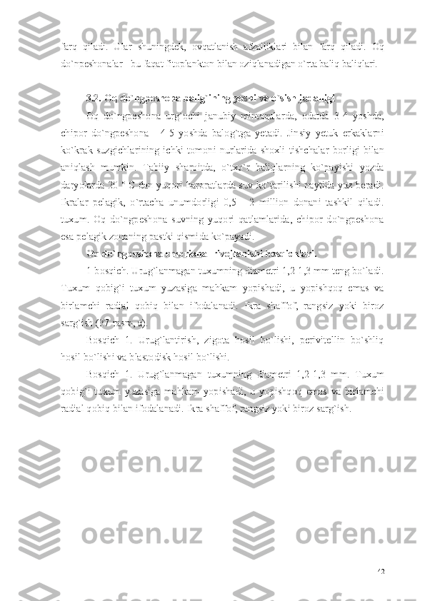 farq   qiladi.   Ular   shuningdek,   ovqatlanish   afzalliklari   bilan   farq   qiladi.   Oq
do`npeshonalar - bu faqat fitoplankton bilan oziqlanadigan o`rta baliq baliqlari.
3.2.  O q  do`ngpeshona   balig`ining  yoshi va o`sish jadalligi
Oq   do`ngpeshona   urg`ochi   janubiy   mintaqalarda,   odatda   3-4   yoshda,
chipor   do`ngpeshona   -   4-5   yoshda   balog`tga   yetadi.   Jinsiy   yetuk   erkaklarni
ko`krak   suzgichlarining   ichki   tomoni   nurlarida   shoxli   tishchalar   borligi   bilan
aniqlash   mumkin.   Tabiiy   sharoitda,   o`txo`r   baliqlarning   ko`payishi   yozda
daryolarda 20 ° C dan yuqori haroratlarda suv ko`tarilishi paytida yuz beradi.
Ikralar   pelagik,   o`rtacha   unumdorligi   0,5   -   2   million   donani   tashkil   qiladi.
tuxum.   Oq   do`ngpeshona   suvning   yuqori   qatlamlarida,   chipor   do`ngpeshona
esa pelagik zonaning pastki qismida ko`payadi.  
Oq do`ngpeshona embrional rivojlanishi bosqichlari.
1-bosqich. Urug`lanmagan tuxumning diametri 1,2-1,3 mm teng bo`ladi.
Tuxum   qobig`i   tuxum   yuzasiga   mahkam   yopishadi,   u   yopishqoq   emas   va
birlamchi   radial   qobiq   bilan   ifodalanadi.   Ikra   shaffof,   rangsiz   yoki   biroz
sarg`ish (37-rasm, a).
Bosqich   1.   Urug`lantirish,   zigota   hosil   bo`lishi,   perivitellin   bo`shliq
hosil bo`lishi va blastodisk hosil bo`lishi.
Bosqich   1.   Urug`lanmagan   tuxumning   diametri   1,2-1,3   mm.   Tuxum
qobig`i   tuxum   yuzasiga   mahkam   yopishadi,   u   yopishqoq   emas   va   birlamchi
radial qobiq bilan ifodalanadi. Ikra shaffof, rangsiz yoki biroz sarg`ish.
42 