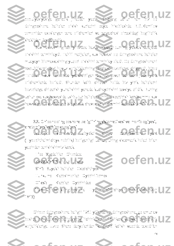 populyasiyasiga   genetik   jihatdan   yaqin.   Shuning   uchun   ham   biz   oq
do`ngpeshona   baliqlar   o`sish   sur`atini   qayta   hisoblashda   B.G.Kamilov
tomonidan   asoslangan   tana   o`lchamlari   va   tangachasi   o`rtasidagi   bog`liqlik
shaklidan foydalandik. 
Suv   havzasining   tabiiy   ozuqa   bazasi   mazkur   turning   yuksak   darajada
o`sishini   ta`minlaydi.   Tahlil   natijalari,   suv   havzasi   oq   do`ngpeshona   baliqlar
muayayn biomassasining yuqori o`sishini ta`minlay oladi. Oq do`ngpeshonani
respublikamizdagi hovuz xo`jaliklarining barchasi bozorlarga chiqaradi, biroq
To`dako`l   suv   omborida   yetishtirilgan   bu   tur   tovar   baliqlari   juda   yirik
o`lchamlarda   bo`ladi.   Shundan   kelib   chiqqan   holda   biz   yirik   baliqlarni
bozorlarga chiqarish yunalishini  yanada kuchaytirishni  tavsiya qildik. Buning
uchun esa suv havzasida ushbu tur baliqlar sonini qisqartirish kerak ammo suv
havzasiga o`tkaziladigan bir yozlik chavoqlar o`lchamini kattalashtirish lozim.
3.3.  Chipor do`ng peshona balig`ining sistematikasi va morfologiyasi,
anatomiyasiva bioekologiyasi
Tadqiqot   ishimizning   obyekti   chipor   do`ngpeshona   yani
(Hypophthalmichtys   nobilis )   bo`lganligi   uchun,   uning   sistematik   holati   bilan
yaqindan tanishishimiz kerak. 
Tip: Xordalilar  - Chordata
Katta sinf: Baliqlar  - Pisces
Sinf:   Suyakli baliqlar  - Osteichthyes
Turkum: Karpsimonlar  - Cypriniformes
Oilasi: Karplar  - Cyprinidae
Tur: Chipor    do`ng peshona   – Hypophthalmichtys  nobilis   (Richardson
1845)
Chipor do`ngpeshona balig`i 1960 yillarda oq do`ngpeshona, oq amur av
boshqa   bir   qator   tur   baliqlarning   lichinkalarini   Toshkent   viloyati   baliqchilik
xo`jaliklariga   Uzoq   Sharq   daryolaridan   ko`chirib   kelish   vaqtida   tasodifan
48 