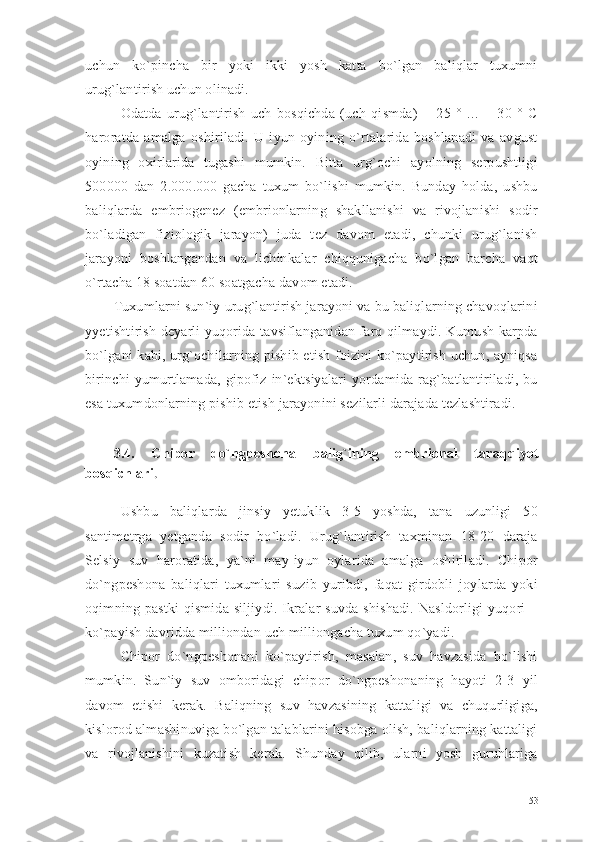 uchun   ko`pincha   bir   yoki   ikki   yosh   katta   bo`lgan   baliqlar   tuxumni
urug`lantirish uchun olinadi.
Odatda   urug`lantirish   uch   bosqichda   (uch   qismda)   +   25   °   ...   +   30   °   C
haroratda   amalga   oshiriladi.   U   iyun   oyining   o`rtalarida   boshlanadi   va   avgust
oyining   oxirlarida   tugashi   mumkin.   Bitta   urg`ochi   ayolning   serpushtligi
500000   dan   2.000.000   gacha   tuxum   bo`lishi   mumkin.   Bunday   holda,   ushbu
baliqlarda   embriogenez   (embrionlarning   shakllanishi   va   rivojlanishi   sodir
bo`ladigan   fiziologik   jarayon)   juda   tez   davom   etadi,   chunki   urug`lanish
jarayoni   boshlangandan   va   lichinkalar   chiqqunigacha   bo`lgan   barcha   vaqt
o`rtacha 18 soatdan 60 soatgacha davom etadi.
Tuxumlarni sun`iy urug`lantirish jarayoni va bu baliqlarning chavoqlarini
yyetishtirish deyarli yuqorida tavsiflanganidan farq qilmaydi. Kumush karpda
bo`lgani kabi, urg`ochilarning pishib etish foizini ko`paytirish uchun, ayniqsa
birinchi   yumurtlamada,   gipofiz   in`ektsiyalari   yordamida   rag`batlantiriladi,   bu
esa tuxumdonlarning pishib etish jarayonini sezilarli darajada tezlashtiradi.
3.4.   Chipor   do`ngpeshona   balig`ining   embrional   taraqqiyot
bosqichlari .
Ushbu   baliqlarda   jinsiy   yetuklik   3-5   yoshda,   tana   uzunligi   50
santimetrga   yetganda   sodir   bo`ladi.   Urug`lantirish   taxminan   18-20   daraja
Selsiy   suv   haroratida,   ya`ni   may-iyun   oylarida   amalga   oshiriladi.   Chipor
do`ngpeshona   baliqlari   tuxumlari   suzib   yuribdi,   faqat   girdobli   joylarda   yoki
oqimning  pastki  qismida  siljiydi.  Ikralar  suvda  shishadi.   Nasldorligi  yuqori   –
ko`payish davridda milliondan uch milliongacha tuxum qo`yadi.
Chipor   do`ngpeshonani   ko`paytirish,   masalan,   suv   havzasida   bo`lishi
mumkin.   Sun`iy   suv   omboridagi   chipor   do`ngpeshonaning   hayoti   2-3   yil
davom   etishi   kerak.   Baliqning   suv   havzasining   kattaligi   va   chuqurligiga,
kislorod almashinuviga bo`lgan talablarini hisobga olish, baliqlarning kattaligi
va   rivojlanishini   kuzatish   kerak.   Shunday   qilib,   ularni   yosh   guruhlariga
53 