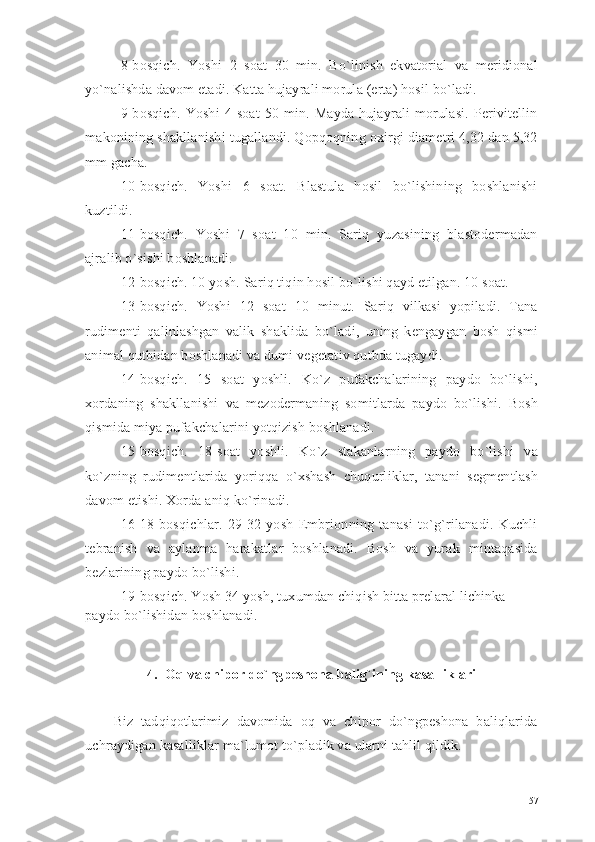 8-bosqich.   Yoshi   2   soat   30   min.   Bo`linish   ekvatorial   va   meridional
yo`nalishda davom etadi. Katta hujayrali morula (erta) hosil bo`ladi.
9-bosqich.   Yoshi   4   soat   50   min.   Mayda   hujayrali   morulasi.   Perivitellin
makonining shakllanishi tugallandi. Qopqoqning oxirgi diametri 4,32 dan 5,32
mm gacha.
10-bosqich.   Yoshi   6   soat.   Blastula   hosil   bo`lishining   boshlanishi
kuztildi.
11-bosqich.   Yoshi   7   soat   10   min.   Sariq   yuzasining   blastodermadan
ajralib o`sishi boshlanadi.
12-bosqich. 10 yosh. Sariq tiqin hosil bo`lishi qayd etilgan. 10 soat.
13-bosqich.   Yoshi   12   soat   10   minut.   Sariq   vilkasi   yopiladi.   Tana
rudimenti   qalinlashgan   valik   shaklida   bo`ladi,   uning   kengaygan   bosh   qismi
animal qutbidan boshlanadi va dumi vegetativ qutbda tugaydi.
14-bosqich.   15   soat   yoshli.   Ko`z   pufakchalarining   paydo   bo`lishi,
xordaning   shakllanishi   va   mezodermaning   somitlarda   paydo   bo`lishi.   Bosh
qismida miya pufakchalarini yotqizish boshlanadi.
15-bosqich.   18-soat   yoshli.   Ko`z   stakanlarning   paydo   bo`lishi   va
ko`zning   rudimentlarida   yoriqqa   o`xshash   chuqurliklar,   tanani   segmentlash
davom etishi. Xorda aniq ko`rinadi.
16-18   bosqichlar.   29-32   yosh   Embrionning   tanasi   to`g`rilanadi.   Kuchli
tebranish   va   aylanma   harakatlar   boshlanadi.   Bosh   va   yurak   mintaqasida
bezlarining paydo bo`lishi.
19-bosqich. Yosh 34 yosh, tuxumdan chiqish bitta prelaral lichinka 
paydo bo`lishidan boshlanadi.
4.   Oq va chipor do`ngpeshona balig`ining kasalliklari
Biz   tadqiqotlarimiz   davomida   oq   va   chipor   do`ngpeshona   baliqlarida
uchraydigan kasalliklar ma`lumot to`pladik va ularni tahlil qildik.
57 