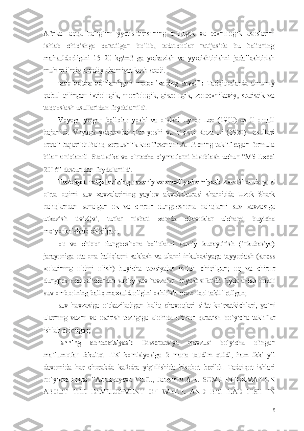 Afrika   laqqa   balig`ini   yyetishtirishning   biologik   va   texnologik   asoslarini
ishlab   chiqishga   qaratilgan   bo`lib,   tadqiqotlar   natijasida   bu   baliqning
mahsuldorligini   15–20   kg/m3   ga   yetkazish   va   yyetishtirishni   jadallashtirish
muhim ilmiy-amaliy ahamiyat kasb etadi.
tadqiqotda   qo`llanilgan   metodikaning   tavsifi :   Tadqiqotlarda   umumiy
qabul   qilingan   ixtiologik,   morfologik,   gistologik,   zootexnikaviy,   statistik   va
taqqoslash usullaridan foydalanildi.
Voyaga   yetgan   baliqlar   yoshi   va   o`sishi   Eynar   Lea   (1910)   usuli   orqali
bajarildi.   Voyaga   yetgan   baliqlar   yoshi   va   o`sishi   Roza   Li   (1920)     usullari
orqali bajarildi.Baliq serpushlik koeffitsentini A.I.Bening taklif etgan formula
bilan aniqlandi. Statistika va o`rtacha qiymatlarni hisoblash uchun “MS Excel
2016” dasturidan foydalanildi.
Tadqiqot natijalarining nazariy va amaliy ahamiyati:  Zarafshon daryosi
o`rta   o q imi   suv   xavzalarining   yaylov   akvakulturasi   sharoitida   Uzok   Shark
baliqlaridan   sanalgan   ok   va   chipor   dungpeshona   baliqlarni   suv   xavzasiga
utkazish   tivizlivi,   turlar   nisbati   xamda   chavoklar   ulchami   buyicha
me`yorlarishlab chikilgan;
o q   va   chipor   dungpeshona   baliqlarni   sun`iy   kupaytirish   (inkubasiya)
jarayoniga   ota-ona   baliqlarni   saklash   va   ularni   inkubasiyaga   tayyorlash   (stress
xolatining   oldini   olish)   buyicha   tavsiyalar   ishlab   chi q ilgan;   o q   va   chipor
dungpeshona bali q lardan   sun`iy suv havzalari   obyekt sifatida foydalanish orkali
suv omborining baliq maxsuldorligini oshirish mezonlari taklif etilgan;
suv   h avzasiga   o` tkaziladigan   bali q   chavo q lari   sifat   k o` rsatkichlari,   ya`ni
ularning   vazni   va   o stirish   t ez ligiga   alo h ida   e`tibor   q aratish   b o` yicha   takliflar
ishlab chi q ilgan;
Ishning   aprobatsiyasi:   Dissertatsiya   mavzusi   bo`yicha   olingan
ma`lumotlar   fakultet   ITK   komisiyasiga   2   marta   taqdim   etildi,   ham   ikki   yil
davomida   har   chorakda   kafedra   yig`ilishida   hisobot   berildi.   Tadqiqot   ishlari
bo`yicha   ikkita:   “ Abdullayeva   Yu.G.,   Jabborov   A.R.   SOME   INFORMATION
ABOUT   THE   DEVELOPMENT   OF   WHITE   AND   BIGHEAD   FISH   IN
6 