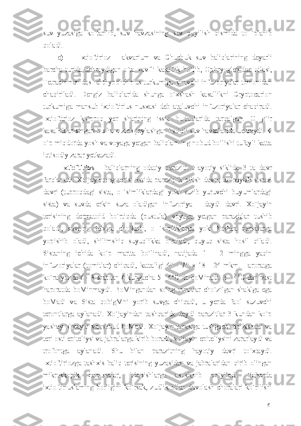suv   yuzasiga   ko`tarilib,   suv   havzasining   suv   quyilish   qismida   to   `planib
qoladi.
e) Ixtioftirioz   -   akvarium   va   Chuchuk   suv   baliqlarining   deyarli
barcha   turida   uchraydigan   o`ta   xavfli   kasallik   bo`lib,   Ophryoglenidae   oilasi,
Tetrachimenidas Ichthyophthirius turkumiga kimvchi infuzoriyalar tomonidan
chaqiriladi.   Dengiz   baliqlarida   shunga   o`xshash   kasallikni   Cryptocarion
turkumiga   mansub   ixtioftirius   nusxasi   deb   ataluvchi   infuzoriyalar   chaqiradi.
Ixtioftirioz   ko`proq   yer   sharining   issiq   hududlarida   tarqalgan.   O   g`ir
kasalliklar singari bu ham zich joylashgan baliqli suv havzalarida uchraydi. K
o`p miqdorda yosh va voyaga yetgan baliqlam ing nobud bo`lishi tufayli katta
iqtisodiy zarar yctkazadi. 
Ixtioftirius   -   baliqlarning   odatiy   paraziti.   Hayotiy   siklida   3   ta   davr
farqlanadi:   Xo`jayinning   terisi   ostida   parazitlik   qilish   davri;   ko`payish   sistasi
davri   (tuproqdagi   sista,   o   `simliklardagi   yoki   suzib   yuruvchi   buyumlardagi
sista)   va   suvda   erkin   suza   oladigan   infuzoriya   -   daydi   davri.   Xo`jayin
terisining   dermatoid   bo`rtiqda   (pustula)   voyaga   yetgan   parazitlar   tushib
qoladi,   suvning   tubiga   cho`kadi,   o   `simliklarga   yoki   boshqa   narsalarga
yopishib   oladi,   shilimshiq   suyuqlikka   o`raladi,   quyuq   sista   hosil   qiladi.
Sistaning   ichida   ko`p   martta   bo`linadi,   natijada   1   -   2   mingga   yaqin
infuzoriyalar   (tomitlar)   chiqadi,   kattaligi   40   -   70   x   18   -   24   mkm.   Haroratga
ko`ra yozda 6 - 8 soatdan 6 kungacha 5 - 6°C da boMinadi. 3 - 4°C dan past
haroratda   boMinmaydi.   BoMingandan   so`ng   tomitlar   cho`zilgan   shaklga   ega
boMadi   va   Sista   qobigMni   yorib   suvga   chiqadi,   u   yerda   faol   suzuvchi
terontlarga   aylanadi.   Xo`jayindan   tashqarida   daydi   parazitlar   3   kundan   ko`p
yashay  olmaydi  va  nobud  boMadi.  Xo`jayin  tanasiga   tushgach  faollashadi  va
teri osti epiteliysi va jabralarga kirib boradi, xo`jayin epiteliysini zararlaydi va
trofontga   aylanadi.   Shu   bilan   parazitning   hayotiy   davri   to`xtaydi.
Ixtioftiriozga   tashxis   baliq   terisining   yuzasidan   va   jabralaridan   qirib   olingan
mikroskopik   namunalar,   izlanishlarga   asoslanib   qo`yiladi.   Bahorda
ixtioftiriuslaming   borligini   ko`rsak,   zudlik   bilan   davolash   choralari   ko`rilishi
61 