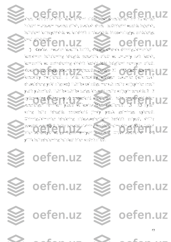 shart.   Ixtioftirioz   bilan   kasallanishni   oldini   olish   choralaridan   biri   bu   sanitar
holatni muntazam nazorat qilish, tozalash chora - tadbirlarini vaqtida bajarish,
baliqlami  ko`paytirishda  va  ko`chirib o `tkazishda  biotexnologiya qoidalariga
amal qilishdir. 
f) Kavioz .   Invazion   kasallik   bo`lib,   Khawia   sinensis   chinnigulsimonlari   -
karpsimon   baliqlaming   ichagida   parazitlik   qiladi   va   umumiy   ozib   ketish,
kamqonlik   va   qorinchaning   shishib   ketishi   kabi   belgilami   namoyon   qiladi.
Kasai   baliq   kaviy   tuxumlarini   ajratadi,   ulardan   30   -   45   kun   davomida
koratsidiy   rivojlanadi.   0   `zida   koratsidiy   saqlagan   tuxumlar   (kam   tukli
chuvalchang yoki oligoxet) Tubifex avlodiga mansub oraliq xo`jayinlar orqali
yutib yuboriladi. Tubifex tubifex turiga kiruvchi oraliq xo`jayin tanasida 2 - 3
oydan   so`ng   (bahor   -   yoz)   protserkoid   shakllanadi.   Baliq   protserkoid   bilan
zararlangan   lichinkani   yutadi   va   kavioz   bilan   kasallanadi.   1,5   -   2,5   oydan
so`ng   baliq   ichagida   protserkoid   jinsiy   yetuk   gelmintga   aylanadi.
Chinnigulsimonlar   ichakning   o`tkazuvchanligini   berkitib   qo`yadi,   shilliq
qavatini zararlaydi, baliq tanasini o`zining moddalar almashinuvi mahsulotlari
bilan   zaharlaydi   va   gemoglobinemiyani   chaqiradi.   O`tkir   zararlanish   -   shu
yillik baliqchalaming halokati bilan sodir bo`ladi.
62 