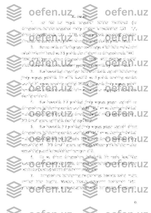 Xulosalar
1. Har   ikki   tur   mayda   tangachali   baliqlar   hisoblanadi   (oq
do`ngpeshona   baliqlar   tangachasi   nisbiy   o`lcham   ko`rsatkichlari   0,92   –   1,4,
chipor   do`ngpeshonada   0,79   –   1,15),   an`anaviy   tarzda   tanasining   o`rtasidan
olinadigan tangachalar baliq yoshini ishonch bilan aniqlashga yordam beradi.
2. Sanoat  ovida  qo`llanilayotgan  texnologiya  sifatli  baliq  mahsulotini
ovlash imkonini beradi va 3-5 yoshda ular o`lchami oq do`ngpeshonada 1880 –
13380   (3450   )   gr   ni,   chipor   do`ngpeshonada   2225   –   8400   (5830)gr   ni   tashkil
qiladi. Suv omborida ushbu baliqlarni yyetishtirish kamida 2 yil davom etadi.
3. Suv havzasidagi o`rganilgan baliqlar to`dasida urg`ochi baliqlarning
jinsiy   voyaga   yetishida   bir   xillik   kuzatildi   va   3-yoshda   tansining   standart
uzunligi   31   sm   va   tanasinig   og`irligi   2600   g   bo`lganda   jinsiy   voyaga   yetishi
hamda   ushbu   ko`rsatkich   mo``tadil   iqlim   zonasi   uchun   eng   yuqori   ko`rsatkich
ekanligi aniqlandi.
4. Suv   havzasida   3-7   yoshdagi   jinsiy   voyaga   yetgan   urg`ochi   oq
do`ngpeshona baliqlarning standart uzunligi 55 – 91,1 sm va ularning individual
mutlaq   serpushtligi   213-3000   ming   donani,   individual   nisbiy   serpushtligi   87   –
242 dona /1 g tana og`irligida   ekanligi qayd etildi.
5. Suv   havzasida   3-7   yoshdagi   jinsiy   voyaga   yetgan   urg`ochi   chipor
do`ngpeshona baliqlarning standart uzunligi 85 – 94,1 sm va ularning individual
mutlaq   serpushtligi   885-3850   (o`rtacha   2574)   ming   donani,   individual   nisbiy
serpushtligi   86   –   245   dona/   1   g   tana   og`irligiga   nisbatan   yirik   baliqlar   mutlaq
serpushtligi yuqori  ko`rsatkichlarni namoyon qildi. 
6. Oq   va   chipor   do`ngpeshona   bali qlarida   bir   necha   kasalliklar
kuzatildi.     Ushbu   kasalliklar   ichida   do`ngpeshona   baliqlariga   eng   ko`p   zarar
Ixtiobodoz (kostioz) keltirib chiqarishini o`rgandik. 
7. Do`ngpeshona   baliqlarning   rivojlanishiga   bevosita   tashqi   muhit
omillari   bilan   bog`liq.   Masalan,   blastula   jarayonini   boshlanishi   1960-
yillardagi   ma`lumotlarga   ko`ra,   urug`lanish   sodir   bo`lgandan   6   soat   o`tib
63 