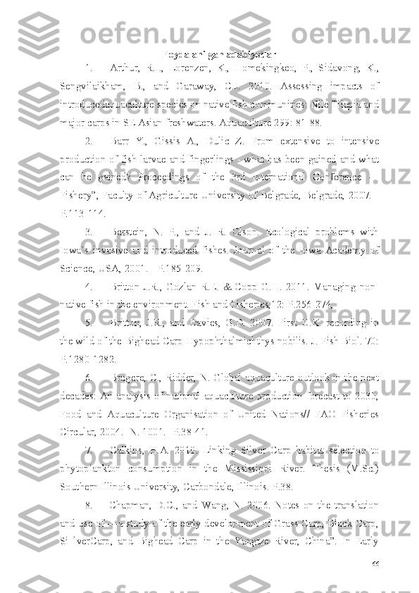 Foydalanilgan adabiyotlar
1. Arthur,   R.I.,   Lorenzen,   K.,   Homekingkeo,   P.,   Sidavong,   K.,
Sengvilaikham,   B.,   and   Garaway,   C.J.   2010.   Assessing   impacts   of
introducedaquaculture species on native fish communities: Nile Tilapia and
major carps in SE Asian freshwaters. Aquaculture  299: 81-88.
2. Barr   Y.,   Gissis   A.,   Dulic   Z.   From   extensive   to   intensive
production   of fish larvae and fingerlings - what has been gained and what
can   be   gained?   Proceedings   of   the   3rd   International   Conference   —
Fishery”, Faculty of Agriculture University of Belgrade, Belgrade, 2007. -
P.113-114.
3. Berstein,   N.   P.,   and   J.   R.   Olson.   Ecological   problems   with
Iowa`s   invasive   and   introduced   fishes.   Journal   of   the   Iowa   Academy   of
Science, USA, 2001. - P.185-209.
4. Britton  J.R.,  Gozlan  R.E.  & Copp  G.H.  2011.  Managing  non-
native fish in the environment. Fish and Fisheries,12:  Р.256-274,
5. Britton,   J.R.,   and   Davies,   G.D.   2007.   First   U.K.   recording   in
the wild of the Bighead Carp Hypophthalmichthys nobilis. J. Fish Biol. 70:
Р.1280-1282.
6. Brugere, C., Ridder, N. Global aquaculture outlook in the next
decades: An analysis of national aquaculture production forecast to 2030,
Food   and   Aquaculture   Organisation   of   United   Nations//   FAO   Fisheries
Circular, 2004.- N. 1001.-  Р.38-41.
7. Calkins,   H.A.   2010.   Linking   Silver   Carp   habitat   selection   to
phytoplankton   consumption   in   the   Mississippi   River.   Thesis   (M.Sc.)
Southern Illinois University, Carbondale, Illinois. P.38.
8. Chapman,   D.C.,   and   Wang,   N.   2006.   Notes   on   the   translation
and use of —a study of the early development of Grass Carp, Black Carp,
Si   lverCarp,   and   Bighead   Carp   in   the   Yangtze   River,   China”.   In   Early
66 