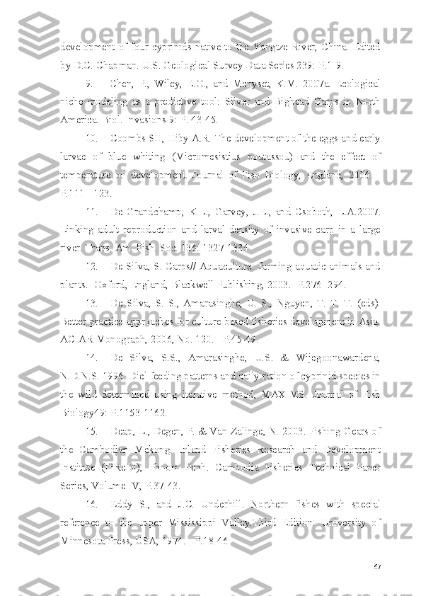 development of four cyprinids native to the Yangtze River, China. Edited
by D.C. Chapman. U.S. Geological Survey Data Series 239:  Р .1-9.
9. Chen,   P.,   Wiley,   E.O.,   and   Mcnyset,   K.M.   2007a.   Ecological
niche   modeling   as   a   predictive   tool:   Silver   and   Bighead   Carps   in   North
America. Biol. Invasions 9:  Р.  43-45.
10. Coombs SH, Hiby A.R. The development of the eggs and early
larvae   of   blue   whiting   (Micromesistius   poutassou)   and   the   effect   of
temperature   on   development.   Journal   of   Fish   Biology,   England,   2006.   -
P.111 - 123.
11. De   Grandchamp,   K.L.,   Garvey,   J.E.,   and   Csoboth,   L.A.2007.
Linking   adult   reproduction   and   larval   density   of   invasive   carp   in   a   large
river. Trans. Am. Fish. Soc. 136: 1327-1334
12. De Silva, S. Carps// Aquaculture: farming aquatic animals and
plants.- Oxford, England, Blackwell Publishing, 2003.- P.276- 294.
13. De   Silva,   S.   S.,   Amarasinghe,   U.   S.,   Nguyen,   T.   T.   T.   (eds).
Better-practice approaches for culture-based fisheries development in Asia.
ACIAR Monograph, 2006, No. 120. - P.45-49.
14. De   Silva,   S.S.,   Amarasinghe,   U.S.   &   Wijegoonawardena,
N.D.N.S. 1996. Diel feeding patterns and daily ration of cyprinid species in
the   wild   determined   using   iterative   method,   MAXIMS.   Journal   of   Fish
Biology49: P.1153-1162.
15. Deap, L., Degen, P. & Van Zalinge, N. 2003. Fishing Gears of
the   Cambodian   Mekong.   Inland   Fisheries   Research   and   Development
Institute   (IFReDI),   Phnom   Penh.   Cambodia   Fisheries   Technical   Paper
Series, Volume IV, P.37-43.
16. Eddy   S.,   and   J.C.   Underhill.   Northern   fishes   with   special
reference   to   the   upper   Mississippi   Valley.Third   Edition.   University   of
Minnesota Press, USA, 1974. - P.18-46
67 
