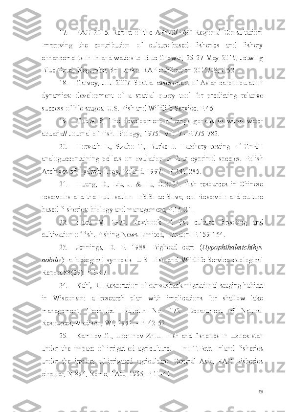 17. FAO 2015. Report of the APFIC/FAO Regional Consultation:
Improving   the   contribution   of   culture-based   fisheries   and   fishery
enhancements in inland waters to Blue Growth, 25-27 May 2015, Jetwing
Blue Hotel, Negombo, Sri Lanka. RAP Publication 2015/08, P.52.
18. Garvey, J.E. 2007. Spatial assessment of Asian carppopulation
dynamics:   development   of   a   spatial   query   tool   for   predicting   relative
success of life stages. U.S. Fish and Wildlife Service. P.45.
19. Gupta,   S.   The   development   of   carps   gonads   in   warm   water
aquaria// Journal of Fish. Biology, 1975.- vol. 7.- P.775-782.
20. Horvath   L.,   Szabo   T.,   Burke   J.   Hatchery   testing   of   GnRH
analogue containing   pellets   on   ovulation   in   four   cyprinid   species.   Polish
Archives of Hydrobiology, Poland. 1997. - P.281-285.
21. Huang,   D.,   Liu,   J.   &   Hu,   C.2001.   Fish   resources   in   Chinese
reservoirs   and   their   utilisation.   InS.S.   de   Silva,   ed.   Reservoir   and   culture
based fi sheries: biology and management, P.16-21.
22. Huet,   M.   1970.   Textbook   of   fish   culture:   breeding   and
cultivation of fish. Fishing News Limited, London. P.159-164.
23. Jennings,   D.   P.   1988.   Bighead   carp   ( Hypophthalmichthys
nobilis ):   a   biological   synopsis.   U.S.   Fish   and   Wildlife   Service   Biological
Report 88(29): P.1-47.
24. Kahl, R.. Restoration of canvasback migrational staging habitat
in   Wisconsin:   a   research   plan   with   implications   for   shallow   lake
management.   Technical   Bulletin   No.   172.   Department   of   Natural
Resources, Madison, WI, 1991. - P. 42-52
25. Kamilov   G.,   Urchinov   Zh.U.   Fish   and   fisheries   in   Uzbekistan
under   the   impact   of   irrigat-ed   agriculture.   -   In:   T.Petr.   Inland   fisheries
under   the   impact   of   irrigated   agriculture:   Central   Asia,   FAO   Fisheries
circular, N 894, Rome, FAO, 1995, P.10-41.
68 