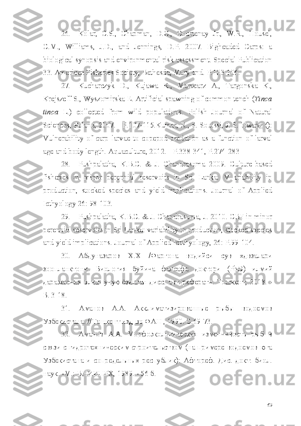 26. Kolar,   C.S.,   Chapman,   D.C.,   Courtenay   Jr.,   W.R.,   Housel,
C.M.,   Williams,   J.D.,   and   Jennings,   D.P.   2007.   Bigheaded   Carps:   a
biological synopsis and environmental risk assessment. Special Publication
33. American Fisheries Society, Bethesda, Maryland. P.103-106.
27. Kucharczyk   D.,   Kujawa   R.,   Mamcarz   A.,   Targonska   K.,
Krejszeff S., Wyszomirska E. Artificial spawning of common tench ( Tinca
tinca   L.)   collected   from   wild   populations.   Polish   Journal   of   Natural
Sciences, Poland, 2007. - P.107-115.Kumar, R., S. Souissi, J. S. Hwang ():
Vulnerability   of   carp   larvae   to   copepod   predation   as   a   function   of   larval
age and body length. Aquaculture, 2012. - P.338-341, P.274-283
28. Pushpalatha,   K.B.C.   &   J.   Chandrasoma   2009.   Culture-based
fisheries   in   minor   perennial   reservoirs   in   Sri   Lanka:   V   ariability   in
production,   stocked   species   and   yield   implications.   Journal   of   Applied
Icthyology 26: 98-103.
29. Pushpalatha, K.B.C. & J. Chandrasoma, J. 2010. CBF in minor
perennial reservoirs in Sri Lanka: variability in production, stocked species
and yield implications. Journal of Applied Ichthyology, 26: P.99-104.
30. Абдуназаров   Х.Х   /Фаргона   водийси   сув   хдвзалари
зоопланктони.   Биология   буйича   фалсафа   доктори   ( PhD )   илмий
даражасини олиш учун  ёзилган дисс. автореферати. Тошкент, 2018. -
Б. 3-18.
31. Аманов   А.А.   Акклиматизированные   рыбы   водоемов
Узбекистана. //Ташкент изд-во ФАН , 1990. С.69-73.
32. Аманов   А.А.   Морфоэкологическая   изменчивость   рыб   в
связи с гидротехническим строительством (на примере водоемов юга
Узбекистана   и   сопредельных   республик):   Афтореф.   Дис.   докт.   биол.
наук. -М.: ВНИИПРХ,  1989. - 56  б.
69 
