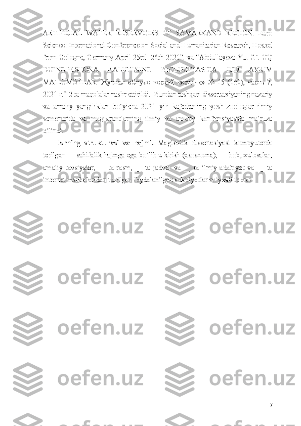 ARTIFICIAL   WATER   RESERVOIRS   OF   SAMARKAND   REGION.   Euro
Science: International Conference on Social and Humanitarian Research, Hosted
from Cologne, Germany April 25rd -26th 2021”. va   “ Abdullayeva Yu. G`. OQ
DO`NGPESHONA   BALIG`INING   BIOLOGIYASIGA   IOD   AYRIM
MA`LUMOTLAR.   Журнал   « Студенческий   вестник »   №   15   (160),   часть   7,
2021  г . ”   2 ta maqolalar nashr ettirildi.   Bundan tashqari dissertatsiyaning nazariy
va   amaliy   yangiliklari   bo`yicha   2021   yili   kafedraning   yosh   zoologlar   ilmiy
semenarida   va   magistrantlarning   ilmiy   va   amaliy   konfrensiyasida   ma`ruza
qilindi.
Ishning   strukturasi   va   hajmi.   Magistrlik   dissertasiyasi   kompyuterda
terilgan  __  sahifalik hajmga ega bo`lib u kirish (asosnoma), __ bob, xulosalar,
amaliy   tavsiyalar,   __   ta   rasm,   __   ta   jadval   va   __   ta   ilmiy   adabiyot   va   __   ta
internet manbalaridan tuzilgan foydalanilgan adabiyotlar ro`yxati iborat. 
7 