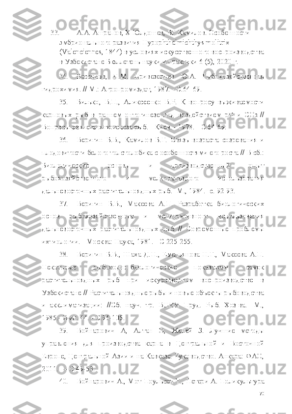 33. А.А. Ашрапов, Х Юлдошев, БГ Камилов. Особенности 
эмбрионального развития Hypophthalmichthys molitrix 
(Valenciennes, 1844) в условиях искусственного воспроизводства
в Узбекистане Бюллетень науки и практики 6 (5), 2020 г.
34. Бессонов,   Н.М.   Привезенцев   Ю.А.   Рыбохозяйственная
гидрохимия. // М.: Агропромиздат, 1987. - С.64-69.
35. Билько,   В.П.,   Аликсеенко   В.Р.   К   вопросу   выживаемости
карповых   рыб   в   раннем   онтогинезе   под   воздействием   рН   и   СО 2   //
Вопросы раннего онтогенеза рыб. - Киев. - 1978. -  C .64-69.
36. Веригин   Б.В.,   Камилов   Б.Г.   Связь   возраста   созревания   и
плодовитости белого толстолобика с особенностями его роста // В сб.:
Биологические   основы   и   производственный   опыт
рыбохозяйственного   и   мелиоративного   использования
дальневосточных растительноядных рыб.- М., 1984.- с. 92-93.
37. Веригин   Б.В.,   Макеева   А.П.   Разработка   биологических
основ   рыбохозяйственного   и   мелиоративного   использования
дальневосточных   растительноядных   рыб   //   Современные   проблемы
ихтиологии. - Москва: Наука, 1981. - С 225-255.
38. Веригин   Б.В.,   Шаха   Д.Н.,   Емельянова   Н.Г.,   Макеева   А.П.
Некоторые   рыбоводно-биологические   показатели   самок
растительноядных   рыб   при   искусственном   воспроизводстве   в
Узбекистане // Растительноядные рыбы и новые объекты рыбоводства
и   акклиматизации:   //Сб.   науч.   тр.   ВНИИ   Пруд.   Рыб.   Хоз-ва.-   М.,
1985.- Вып. 44. -  C.96-105.
39. Войнарович   A,   Алтан   О,   Женей   З.   Лучшие   методы
управления   для   производства   карпа   в   Центральной   и   Восточной
Европе, Центральной Азии и на Кавказе: Руководство. Анкара: ФАО,
2011. —  C.49-53.
40. Войнарович  A.,  Мот-Поульсен  T.,  Петери  A.  Поликультура
70 