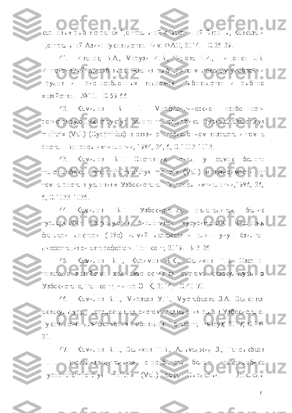 карповых рыб в странах Центральной и Восточной Европы, Кавказа и
Центральной Азии: Руководство. Рим: ФАО, 2014. -  C. 26-29.
41. Иванов,   В.А.,   Морузи   И.В.,   Огнева   Р.И.,   Пищенко   Е.В.
Интенсивный  способ выращивания рыб при  комплексном удобрении
прудов   и   приспособленных   водоемов.   Рыбоводство   и   рыбное
хозяйство. - №10. - С.59-66
42. Камилов   Б.   Г.   Морфологические   особенности
регистрирующих   структур   белого   толстолобика   Hypophthalmichthys
molitrix   (Val.)   (Cyprinidae)   в   связи   с   определением   возраста   и   темпа
роста. - Вопросы ихтиологии, 1984, 24, 6, С.1003-1013.
43. Камилов   Б.Г.   Состояние   гонад   у   самок   белого
толстолобика   Hypophthalmichthys   molitrix   (Val.)   в   зависимости   от
темпа   роста   в   условиях   Узбекистана.-   Вопросы   ихтиологии,1986,   26,
6, С.1033-1036.
44. Камилов   Б.Г.   Узбекистонда   овланадиган   балик
турларининг   репродуктив   биологияси   хусусиятлари.   Биология
фанлари   доктори   ( DSc )   илмий   даражасини   олиш   учун   ёзилган
диссертацияси автореферати. Тошкент,  2019.  -Б.  3-26
45. Камилов   Б.Г.,   Каримов   Б.К.,   Салихов   Т.В.   Озерно-
товарное   хозяйство   как   перспективная   система   аквакультуры   в
Узбекистане, Ташкент: Чинор ЭНК, 2014. -  C.40-70.
46. Камилов   Б.Г.,   Мирзаев   У.Т.,   Мустафаева   З.А.   Садковая
аквакультура - перспективная система разведения рыб в Узбекистане.
Руководство   для   фермеров-рыбоводов.   Ташкент,   Навруз,   2017,   С.18-
21.
47. Камилов   Б.Г.,   Салихов   Т.В.,   Альмаджид   З.,   Тансыкбаев
Н.Н..   Воспроизводительная   способность   белого   толстолобика
Hypophthalmichthys   molitrix   (Val.)   реки   Сырдарьи.   -   Доклады
71 