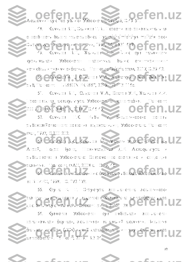 Академии наук Республики Узбекистан, 1994, 9,  C.49-51.
48. Камилов Б.Г., Салихов Т.В.. Нерест и воспроизводительная
способность   белого   толстолобика   Hypophthalmichthys   molitrix   реки
Сырдарьи. - Вопросы ихтиологии, 1996, 36, с 631-637.
49. Камилов   Б.Г.,   Халилов   И.И.   Ёпик   сув   таъминоти
курилмалари   Узбекистон   шароитида   балик   етиштиришнинг
истикболли тизими сифатида. - Тошкент,  Baktria press,  2017, С.39-42.
50. Камилов Б.Г., Юлдашов М.А., Маматкулов М.Х. Экология
рыб, Ташкент. — LESSON PRESS”,  2019. - С.113-116с.
51. Камилов   Б.Г.,   Юлдашов   М.А.,   Соатов   У.Р.,   Халилов   И.И.
Пресноводная   аквакультура   Узбекистана:   монография.   -   Ташкент:
GOLD-PRINT NASHR,  2018. - С.46-49.
52. Камилов   Г.К.   Рыбы   и   биологические   основы
рыбохозяйственного   освоения   водохранилищ   Узбекистана.   Ташкент:
Фан, 1973, С.200-202.
53. Каримов   Б.К.,   Камилов   Б.Г.,   Мароти   Упаре,   Раймон   Ван
Анрой,   Педро   Буэно,   Шохимардонов   Д.Р.   Аквакультура   и
рыболовство   в   Узбекистане:   Современное   состояние   и   концепция
развития. - Ташкент, ФАО, 2008 а. -  C.19,  46.
54. Козлов   В.И.Справочник   фермера-рыбовода   //Москва   Изд-
во ВНИРО, 1998. -  C.  172-173.
55. Крупа   Е.   Г.   Структура   зоопланктона   экологически
разнотипных   водоемов   и   водотоков   Казахстана:   автореферат   дисс .
док. биол.наук.  -  Алматы: Эрекет Принт, 2010. - 38 с.
56. Кузметов   Узбекистон   сув   омборлари   зоопланктон
организмлари   фаунаси,   экологияси   ва   амалий   акамияти.   Биология
фанлари   доктори   ( D С s )   илмий   даражасини   олиш   учун   ёзилган   дисс.
автореферати. Тошкент, 2019. -Б.3-24
72 