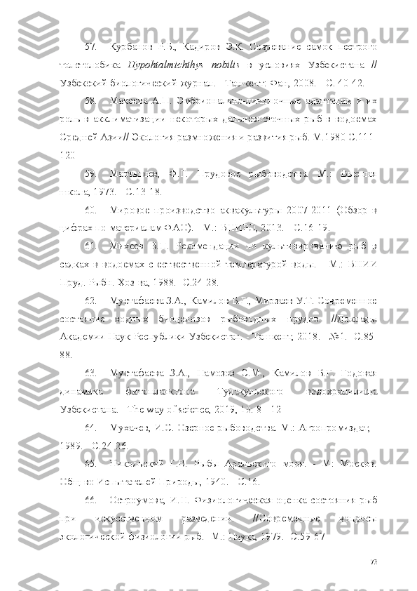 57. Курбанов   Р.Б.,   Кадиров   Э.К.   Созревание   самок   пестрого
толстолобика   Hypohtalmichthys   nobilis   в   условиях   Узбекистана   //
Узбекский биологический журнал. - Ташкент: Фан, 2008. - С. 40-42.
58. Макеева   А.П.   Эмбрионально-личиночные   адаптации   и   их
роль   в   акклиматизации   некоторых   дальневосточных   рыб   в   водоемах
Средней Азии// Экология размножения и развития рыб. М.1980 С.111-
120
59. Мартышев,   Ф.Г.   Прудовое   рыбоводства.   М.:   Высшая
школа, 1973. -  C.13-18.
60. Мировое   производство   аквакультуры   2007-2011   (Обзор   в
цифрах по материалам ФАО). - М.: ВНИРО, 2013. -  C.16-19.
61. Михеев   В.П.   Рекомендации   по   культивированию   рыб   в
садках   в   водоемах   с   ествественной   температурой   воды.   -   М.:   ВНИИ
Пруд. Рыбн. Хоз-ва,  1988.- C.24-28.
62. Мустафаева З.А., Камилов Б.Г., Мирзаев У.Т. Современное
состояние   водных   биоценозов   рыбоводных   прудов.   //Доклады
Академии Наук Республики Узбекистан.  -  Ташкент,  2018. - №1.  -С.85-
88.
63. Мустафаева   З.А.,   Намозов   С.М.,   Камилов   Б.Г.   Годовая
динамика   фитопланктона   Тудакульского   водохранилища
Узбекистана.  -  The   way   of   science , 2019, 10: 8 - 12
64. Мухачев, И.С. Озерное рыбоводства. М.: Агропромиздат,  -
1989. - C.24-26.
65. Никольский   Г.В.   Рыбы   Аральского   моря.   -   М:   Москов.
Общ-во Испытателей Природы, 1940. - С.16.
66. Остроумова,  И.Н.  Физиологическая оценка состояния  рыб
при   искусственном   разведении.   //Современные   вопросы
экологической физиологии рыб. -М.: Наука, 1979. -С.59-67
73 