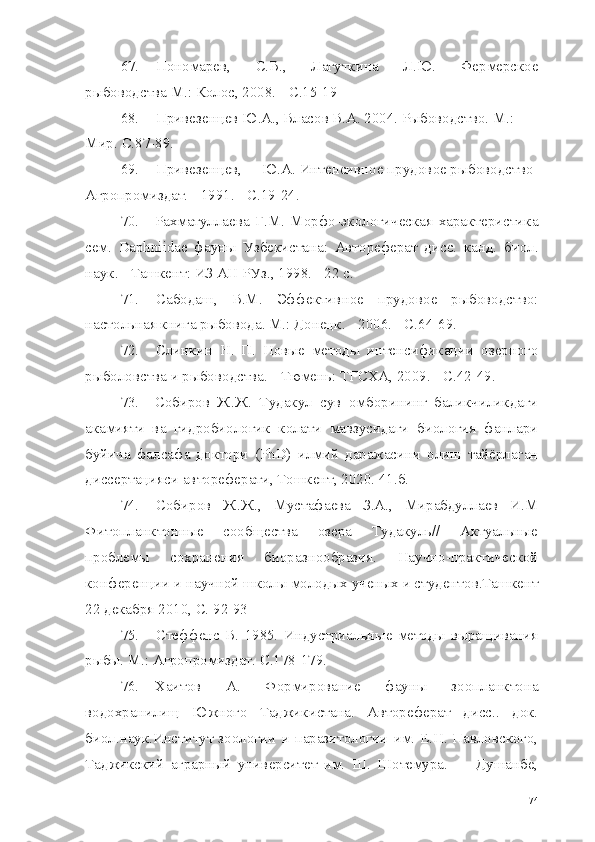 67. Пономарев,   С.В.,   Лагуткина   Л.Ю.   Фермерское
рыбоводства М.: Колос, 2008. -  C .15-19
68. Привезенцев Ю.А., Власов В.А. 2004. Рыбоводство. М.: 
Мир.  C.87-89.
69. Привезенцев, Ю.А. Интенсивное прудовое рыбоводство  
Агропромиздат. - 1991. -  C .19-24.
70. Рахматуллаева   Г.М.   Морфо-экологическая   характеристика
сем.   Daphniidae   фауны   Узбекистана:   Автореферат   дисс.   канд.   биол.
наук. - Ташкент: ИЗ АН РУз., 1998. - 22 с.
71. Сабодаш,   В.М.   Эффективное   прудовое   рыбоводство:
настольная книга рыбовода. М.: Донецк.  - 2006. - C.64-69.
72. Слинкин   Н.   П.   Новые   методы   интенсификации   озерного
рыболовства и рыбоводства.  -  Тюмень: ТГСХА,  2009. -  C .42-49.
73. Собиров   Ж.Ж.   Тудакул   сув   омборининг   баликчиликдаги
акамияти   ва   гидробиологик   колати   мавзусидаги   биология   фанлари
буйича   фалсафа   доктори   (PhD)   илмий   даражасини   олиш   тайёрлаган
диссертацияси автореферати, Тошкент, 2020. 41.б.
74. Собиров   Ж.Ж.,   Мустафаева   З.А.,   Мирабдуллаев   И.М
Фитопланктонные   сообщества   озера   Тудакуль//   Актуальные
проблемы   сохранения   биоразнообразия.   Научно-практической
конференции и научной школы молодых ученых и студентов.Ташкент
22  декабря  2010,  С.  92-93
75. Стеффенс   В.   1985.   Индустриальные   методы   выращивания
рыбы. М.: Агропромиздат.  C.178-179.
76. Хаитов   А.   Формирование   фауны   зоопланктона
водохранилищ   Южного   Таджикистана.   Автореферат   дисс..   док.
биол.наук.Институт зоологии и паразитологии им. Е.Н. Павловского,
Таджикский   аграрный   университет   им.   Ш.   Шотемура.   —   Душанбе,
74 