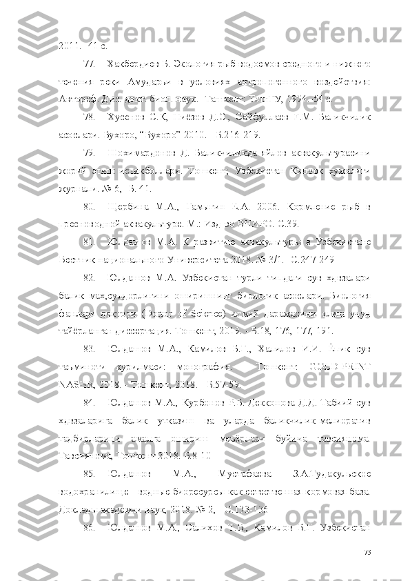 2011. -41  c .
77. Хакбердиев Б. Экология рыб водоемов средного и нижнего
течения   реки   Амударьи   в   условиях   антропогенного   воздействия:
Автореф. Дис. докт. биол. наук. -Ташкент: ТошГУ, 1994.-54 с.
78. Хусенов   С.К,   Ниёзов   Д.С.,   Сайфуллаев   F.M.   Баликчилик
асослари. Бухоро, “Бухоро” 2010. - Б.216-219.
79. Шохимардонов   Д.   Баликчиликда   яйлов   аквакультурасини
жорий   этиш   истикболлари.   Тошкент,   Узбекистан   Кипоок   хужалиги
журнали. № 6,- Б. 41.
80. Щербина   М.А.,   Гамыгин   Е.А.   2006.   Кормление   рыб   в
пресноводной аквакультуре. М.: Изд-во ВНИРО.  C.39.
81. Юлдашов   М.А.   К   развитию   аквакультуры   в   Узбекистане
Вестник национального Университета 2018. № 3/1.- С.247-249
82. Юлдашов   М.А.   Узбекистан   турли   типдаги   сув   хдвзалари
балик   мах,сулдорлигини   оширишнинг   биологик   асослари.   Биология
фанлари   доктори   ( Dortor   of   Science )   илмий   даражасини   олиш   учун
тайёрланган диссертация. Тошкент, 2019. - Б.18, 176, 177, 191.
83. Юлдашов   М.А.,   Камилов   Б.Г.,   Халилов   И.И.   Ёпик   сув
таъминоти   курилмаси:   монография.   -   Тошкент:   GOLD-PRINT
NASHR,  2018. - Тошкент, 2018. - Б.57-59.
84. Юлдашов М.А., Курбонов Р.Б. Декконова Д.Д. Табиий сув
хдвзаларига   балик   утказиш   ва   уларда   баликчилик-мелиоратив
тадбирларини   амалга   ошириш   меъёрлари   буйича   тавсиянома.
Тавсиянома, Тошкент 2018. Б.8-10
85. Юлдашов   М.А.,   Мустафаева   З.А.Тудакульское
водохранилище - водные биоресурсы как естественная кормовая база.
Доклады академии наук, 2018. № 2, - С.133-136
86. Юлдашов   М.А.,   Салихов   Т.В.,   Камилов   Б.Г.   Узбекистан
75 