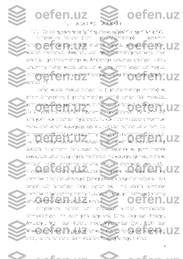 1. ADABIYOTLAR SHARHI
1.1. Oq do`ngpeshona balig`ining bioekologiyasini  o ` rganilish tarixi .  
Do`ngpeshona   baliqlar   (lotin.   Hypophthalmichthys)   —   karpsimon
baliqlar   oilasining   (Cyprinidae)   chuchuk   suvlarda   yashaydigan   turkumi
vakillari   hisoblanadi.   Avvallari,   ular   Hypophthalmichthyinae   kenja   oilasi
tarkibida   Hypophthalmichthys   va   Aristichthys   turkumiga   ajratilgan.   Ushbu
turkumning   hozirgi   vaqtda   uchta   turi   va   bitta   qirilib   ketgan   turi   mavjud.
Do`ngpeshona baliqlarning vatani Sharqiy va Janubiy-Sharqiy Osiyo daryolari
sanaladi [42]. 
Hozirgi   vaqtda   mavjud   bo`lgan   oq   (Hypothtalmichthys   molitrix)   va
chipor   do`ngpeshona   (Hypothtalmichthys   nobilis)   turidan   ikki   maqsadda,
ya`ni   akvakulturada   yyetishtirish   va   biomeliorator   sifatida   faol   foydalaniladi.
Oq do`ngpeshona fitoplankton organizmlar bilan oziqlanadi. Eng muhimi ular
ko`k-yashil   suv   o`tlaridan   foydalanadi,   bu   suv   o`tlar   moddalar   almashinuvi
mahsulotlari   zaharli   xususiyatga   ega   shu   jumladan   baliqlar   uchun   ham.   Oq
do`ngpeshona baliqlar suv havzalarining biologik ifloslanishining oldini oladi.
Ekologik   nuqtayi   nazardan   olib   qaraganda   tez   o`suvchi   va   ozuqa   zanjirining
dastlabki   bo`g`inlarini   band   etgan   baliqlar   ekstensiv   va   yarim   intensiv
akvakultura  uchun   qulay  obyekt   hisoblanadi.   Bu   xususiyat   ayniqsa,   tropik  va
mo`tadil   iqlim   zonasining   janubida   muhim   ahamiyatga   ega   [92,].
O`zbekistonning   mahalliy   ixtiofaunasida   obyektiv   sabablarga   ko`ra   sof
o`simlikxo`r   baliqlar   uchramaydi   (tarixiy   geologik   jarayonlar   natijasida   Tetis
dengizi   tubi   ko`tarilgan   Osiyo   tog`lari   esa   Hind   tekislik   kompleksi
o`simlikxo`r   baliqlarining   bizning   hududga   o`tishiga   yo`l   bermagan)   shuning
uchun ham mazkur turlar istiqbolli sanaladi. 
Do`ngpeshona   baliqlar   turli   qit`alardagi   ko`plab   mamlakatlarda
iqlimlashtirilgan.   Bir   qator   yirik   daryolarda   (O`rta   Osiyodagi   Sirdaryo,
Amudaryo,   MDH   dagi   Kuban,   Dnestr,   Vyetnamdagi   Qizil,   AQSh   dagi
Mississippi, Missuri, Ilinoys daryolari va boshqalar) har ikki tur qulay sharoit
topdi, ota-ona baliqlar to`dasini shakllantirib tabiiy ko`paya boshladi. 
8 