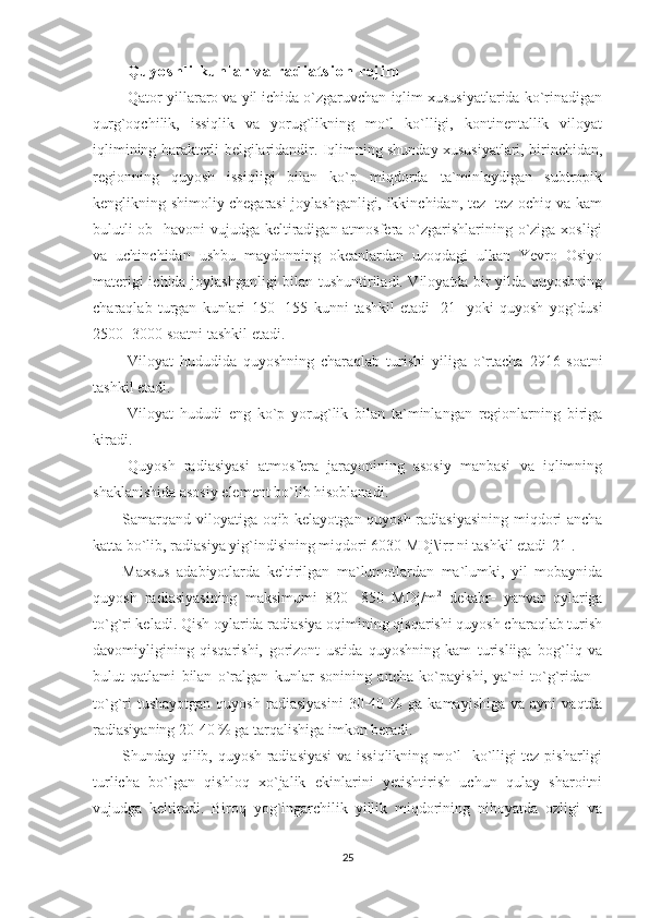               Q u y o s h l i   k u n l a r   v a   r a d i a t s i o n   r e j i m
Qator yillararo va yil ichida o`zgaruvchan iqlim xususiyatlarida ko`rinadigan
qurg`oqchilik,   issiqlik   va   yorug`likning   mo`l   ko`lligi,   kontinentallik   viloyat
iqlimining harakterli belgilaridandir. Iqlimning shunday xususiyatlari, birinchidan,
regionning   quyosh   issiqligi   bilan   ko`p   miqdorda   ta`minlaydigan   subtropik
kenglikning shimoliy chegarasi joylashganligi, ikkinchidan, tez- tez ochiq va kam
bulutli  ob-  havoni  vujudga keltiradigan atmosfera o`zgarishlarining o`ziga xosligi
va   uchinchidan   ushbu   maydonning   okeanlardan   uzoqdagi   ulkan   Yevro   Osiyo
materigi ichida joylashganligi bilan tushuntiriladi. Viloyatda bir yilda quyoshning
charaqlab   turgan   kunlari   150-   155   kunni   tashkil   etadi   [21]   yoki   quyosh   yog`dusi
2500- 3000  soatni tashkil etadi .
Viloyat   hududida   quyoshning   charaqlab   turishi   yiliga   o`rtacha   2916   soatni
tashkil etadi.
Viloyat   hududi   eng   ko`p   yorug`lik   bilan   ta`minlangan   regionlarning   biriga
kiradi.
Quyosh   radiasiyasi   atmosfera   jarayonining   asosiy   manbasi   va   iqlimning
shaklanishida asosiy element bo`lib hisoblanadi.
Samarqand viloyatiga oqib kelayotgan quyosh radiasiyasining miqdori ancha
katta bo`lib, radiasiya yig`indisining miqdori  6030  MDj\irr ni tashkil etadi[21].
Maxsus   adabiyotlarda   keltirilgan   ma`lumotlardan   ma`lumki,   yil   mobaynida
quyosh   radiasiyasining   maksimumi   820-   850   MDj/m 2
  dekabr-   yanvar   oylariga
to`g`ri keladi. Qish oylarida radiasiya oqimining qisqarishi quyosh charaqlab turish
davomiyligining   qisqarishi,   gorizont   ustida   quyoshning   kam   turisliiga   bog`liq   va
bulut   qatlami   bilan   o`ralgan   kunlar   sonining   ancha   ko`payishi,   ya`ni   to`g`ridan   -
to`g`ri  tushayotgan  quyosh   radiasiyasini   30-40  %   ga  kamayishiga   va  ayni   vaqtda
radiasiyaning  20-40 %  ga tarqalishiga imkon beradi.
Shunday qilib, quyosh radiasiyasi  va issiqlikning mo`l- ko`lligi tez pisharligi
turlicha   bo`lgan   qishloq   xo`jalik   ekinlarini   yetishtirish   uchun   qulay   sharoitni
vujudga   keltiradi.   Biroq   yog`ingarchilik   yillik   miqdorining   nihoyatda   ozligi   va
25 