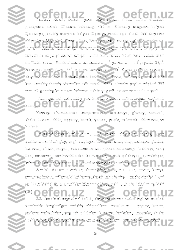 Tabiati.   Relefi,   asosan,   yassi   tekisliklardan   iborat   bo`lib   sharqdan
g`arbgacha   nishab.   O`rtacha   balandligi   450   m.   SHimoliy   chegarasi   bo`ylab
Qoradaryo,   janubiy   chegarasi   bo`ylab   Oqdaryo   kanali   oqib   o`tadi.   Ikki   daryodan
chiqarilgan   Miyonkol,   S h avat,   Toss,   Narpay   ariqlari   asosiy   sug`orish   manbaidir.
Tuman hududida barpo etilgan Samarqand suv ombori  “(Samarqand dengizi)” da
baliqchilik   xo`jaligi   tashkil   etilgan.   Iqlimi   kontinental.   YOzi   issiq,   quruq,   qishi
mo``tadil   sovuq.   Yillik   o`rtacha   temperatura   13 0,  
yanvarda   –   1,9 0
,   iyulda   29,1 0
.
Maksimal temperatura - 44 0
,   minimal temperatura – 35 0
. Kuzda dastlabki sovuqlar
oktyabrning   birinchi   o`n   kunligidan   boshlanadi.   Sovuq   bo`lmaydigan   davr   177
kun.   Janubiy-sharqiy   shamollar   esib   turadi.   Yillik   o`rtacha   yog`in   miqdori   282
mm. YOg`inning ko`p qismi bahor va qishda yog`adi. Ba`zan qattiq jala quyadi.
           Tuproqlari och tusli, oddiy yoki tiniq bo`z tuproq bo`lib, avaldan sug`orilib
kelingan. 
Yovvoyi   o`simliklardan   kampirchopon,   eshakmiya,   g`umay,   semizo`t,
sho`ra   ituzum,   chitir,   oqquray,   karrak,   yontoq,   yalpiz,   na`matak,   chirmovuq   va
b.o`sadi.
  Yovvoyi   hayvonlardan   bo`ri,   tulki,   quyon,   chiyabo`ri,   jayron,   jayra;
qushlardan so`fito`rg`ay, qirg`ovul, loyxo`rak, chumchuq, chug`urchiq,zarg`aldoq,
tustovuq,   o`rdak,   mayna,   sudraluvchilardan   gekkon   kaltakesagi,   toshbaqa,   sariq
ilon,   echkemar,   kemiruvchilardan   ko`rsichqon,   kichik   qo`shoyoq,   qumsichqon,
kalamush, sichqon, yumronqoziq, qunduz va boshqalar uchraydi.
Aholisi.   Asosan   o`zbeklar,   shuningdek,   tojik,   rus,   tatar,   qozoq,   koreys,
arman va boshqa millat vakillari ham yashaydi. Aholisining o`rtacha zichligi 1 km 2
ga 128,6 kishi (2 8 ). SHaharliklar 25,6 ming kishi, qishloq aholisi 163,4 ming kishi
(2 8 ).           
2.2.   Tadqiqot   obyektlari   bo`lib,   shahar   va   tuman   hududidagi   va   chiqindi
xonalarida   jamg`arilgan   maishiy   chiqindilarni   makalatura   –   qog`oz,   karton,
gazlama   mahsulotlari,   yog`och   qoldiqlari,   konserva   bankalari,   upakovka,   shisha
idishlar, bakalashkalar, polietilen paketlar va hokazolarni o`rganish xizmat qiladi. 
36 