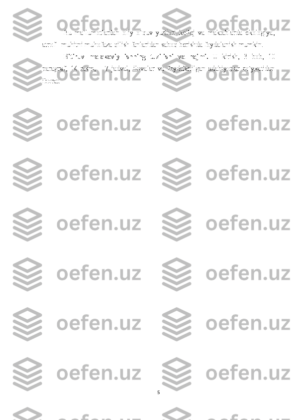 Bu   ma`lumotlardan   oliy   o`quv   yurtlari   kollej   va   maktablarda   ekologiya,
atrof - muhitni muhofaza qilish fanlaridan saboq berishda foydalanish mumkin. 
Bitiruv   malakaviy   ishning   tuzilishi   va   hajmi.   U   kirish,   3   bob,   10
paragraf,   14   rasm,       7   jadval,   ilоvalar   va   foydalanilgan   adabiyotlar   ro`yxatidan
iborat.
5 