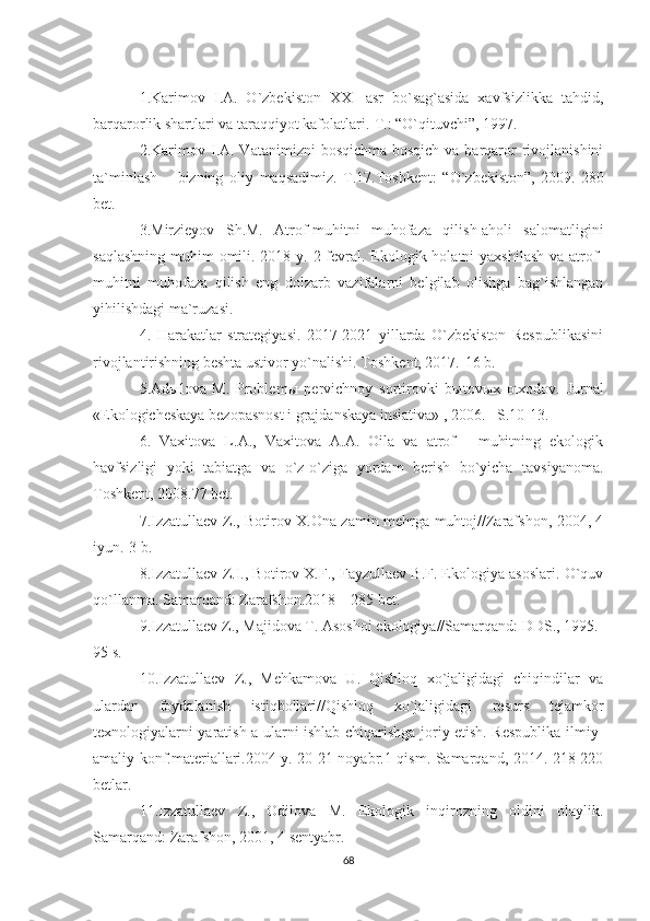 1.Karimov   I.A.   O`zbekiston   XXI   asr   bo`sag`asida   xavfsizlikka   tahdid,
barqarorlik shartlari va taraqqiyot kafolatlari.-T.: “O`qituvchi”, 1997.
2.Karimov  I.A. Vatanimizni   bosqichma-bosqich  va  barqaror  rivojlanishini
ta`minlash   –   bizning   oliy   maqsadimiz.   T.17.Toshkent:   “O`zbekiston”,   2009.-280
bet.
3.Mirzieyov   Sh.M.   Atrof-muhitni   muhofaza   qilish-aholi   salomatligini
saqlashning muhim  omili. 2018 y. 2 fevral. Ekologik holatni  yaxshilash va atrof-
muhitni   muhofaza   qilish   eng   dolzarb   vazifalarni   belgilab   olishga   bag`ishlangan
yihilishdagi ma`ruzasi.
4.   Harakatlar   strategiyasi.   2017-2021   yillarda   O`zbekiston   Respublikasini
rivojlantirishning beshta ustivor yo`nalishi. Toshkent, 2017.-16 b.
5. Ad ы lova   M.   Problem ы   pervichnoy   sortirovki   b ы tov ы x   otxodov.   Jurnal
«Ekologicheskaya bezopasnost i grajdanskaya insiativa» , 2006. – S .10-13.
6.   Vaxitova   L.A.,   Vaxitova   A.A.   Oila   va   atrof   -   muhitning   ekologik
havfsizligi   yoki   tabiatga   va   o`z-o`ziga   yordam   berish   bo`yicha   tavsiyanoma.
Toshkent, 2008.77 bet.
7.Izzatullaev Z., Botirov X.Ona zamin mehrga muhtoj//Zarafshon, 2004, 4
iyun.-3 b.
8.Izzatullaev Z.I., Botirov X.F., Fayzullaev B.F. Ekologiya asoslari. O`quv
qo`llanma. Samarqand: Zarafshon.2018 – 285 bet.
9.Izzatullaev Z., Majidova T. Asoshoi ekologiya//Samarqand: DDS., 1995.-
95 s.
10.Izzatullaev   Z.,   Mehkamova   U.   Qishloq   xo`jaligidagi   chiqindilar   va
ulardan   foydalanish   istiqbollari//Qishloq   xo`jaligidagi   resurs   tejamkor
texnologiyalarni yaratish a ularni ishlab chiqarishga joriy etish. Respublika ilmiy-
amaliy konf.materiallari.2004 y. 20-21 noyabr.1-qism. Samarqand, 2014.-218-220
betlar.
11.Izzatullaev   Z.,   Odilova   M.   Ekologik   inqirozning   oldini   olaylik.
Samarqand: Zarafshon, 2001, 4 sentyabr.
68 