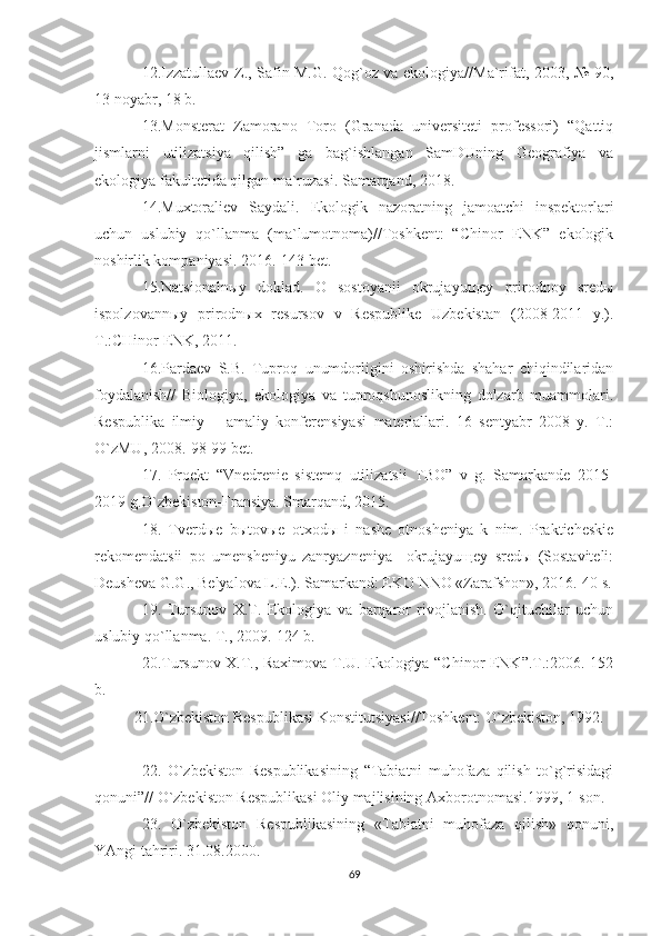 12.Izzatullaev Z., Safin M.G. Qog`oz va ekologiya//Ma`rifat, 2003, № 90,
13 noyabr, 18 b.
13.Monsterat   Zamorano   Toro   (Granada   universiteti   professori)   “Qattiq
jismlarni   utilizatsiya   qilish”   ga   bag`ishlangan   SamDUning   Geografiya   va
ekologiya fakultetida qilgan ma`ruzasi. Samarqand, 2018.
14.Muxtoraliev   Saydali.   Ekologik   nazoratning   jamoatchi   inspektorlari
uchun   uslubiy   qo`llanma   (ma`lumotnoma)//Toshkent:   “Chinor   ENK”   ekologik
noshirlik kompaniyasi. 2016.-143 bet.
15.Natsionalnыy   doklad.   O   sostoyanii   okrujayuщey   prirodnoy   sredы
ispolzovannыy   prirodnыx   resursov   v   Respublike   Uzbekistan   (2008-2011   y.).
T.:CHinor ENK, 2011.
16.Pardaev   S.B.   Tuproq   unumdorligini   oshirishda   shahar   chiqindilaridan
foydalanish//   Biologiya,   ekologiya   va   tuproqshunoslikning   dolzarb   muammolari.
Respublika   ilmiy   –   amaliy   konferensiyasi   materiallari.   16   sentyabr   2008   y.   T.:
O`zMU, 2008.-98-99 bet.
17.   Proekt   “Vnedrenie   sistemq   utilizatsii   TBO”   v   g.   Samarkande   2015-
2019 g.O`zbekiston-Fransiya. Smarqand, 2015.
18.   Tverdыe   bыtovыe   otxodы   i   nashe   otnosheniya   k   nim.   Prakticheskie
rekomendatsii   po   umensheniyu   zanryazneniya     okrujayuщey   sredы   (Sostaviteli:
Deusheva G.G., Belyalova L.E.).  Samarkand: EKO NNO «Zarafshon», 2016.-40 s.
19.   Tursunov   X.T.   Ekologiya   va   barqaror   rivojlanish.   O`qituchilar   uchun
uslubiy qo`llanma. T., 2009.-124 b.
20.Tursunov X.T., Raximova T.U. Ekologiya “Chinor ENK”.T.:2006.-152
b.
21.O`zbekiston Respublikasi Konstitutsiyasi//Toshkent: O`zbekiston, 1992.
22.   O`zbekiston   Respublikasining   “Tabiatni   muhofaza   qilish   to`g`risidagi
qonuni”// O`zbekiston Respublikasi Oliy majlisining Axborotnomasi.1999, 1-son.
23.   O`zbekiston   Respublikasining   «Tabiatni   muhofaza   qilish»   qonuni,
YAngi tahriri. 31.08.2000.
69 