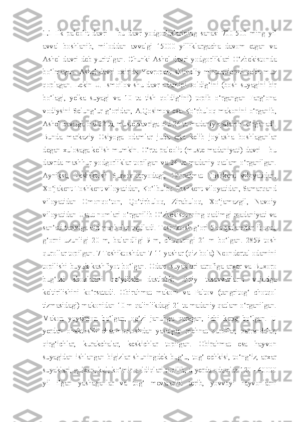 1.1   Ilk   paleolit   davri   –   bu   davr   yodgorliklarining   sanasi   700-500   ming   yil
avval   boshlanib,   miloddan   avvalgi   15000   yilliklargacha   davom   etgan   va
Ashel  davri  deb  yuritilgan.  Chunki  Ashel  davri  yodgorliklari  O‘zbekistonda
bo‘lmagan. Ashel davri oxirida Yevropani shimoliy mintaqalarini qalin muz
qoplagan. Lekin U. Ismoilov shu davr odamini qoldig‘ini (bosh suyagini bir
bo‘lagi,   yelka   suyagi   va   10   ta   tish   qoldig‘ini)   topib   o‘rgangan   Farg‘ona
vodiysini Selung‘ur g‘oridan, A.Qosimov esa Ko‘rbuloq makonini o‘rganib,
Ashel davriga oid 22 ta, muste davriga oid 24 ta madaniy qatlamni o‘rganadi.
Bunda   markaziy   Osiyoga   odamlar   juda   erta   kelib   joylasha   boshlaganlar
degan xulosaga kelish mumkin.   O‘rta paleolit (muste madaniyati) davri – bu
davrda mashhur yodgorliklar topilgan va 24 ta madaniy qatlam o‘rganilgan.
Ayniksa,   Teshiktosh   Surxondaryodagi,   Obirahmat   Toshkent   viloyatidan,
Xo‘jakent Toshkent viloyatidan, Ko‘lbuloq Toshkent viloyatidan, Samarqand
viloyatidan   Omonqo‘ton,   Qo‘tirbuloq,   Zirabuloq,   Xo‘jamazgil,   Navoiy
viloyatidan Ustut nomlari o‘rganilib O‘zbekistonning qadimgi madaniyati va
san’ati tarixiga oid manbalar topiladi. Teshiktosh g‘ori 5 ta qatlamdan iborat,
g‘orni   uzunligi   20   m,   balandligi   9   m,   chuqurligi   21   m   bo‘lgan.   2859   tosh
qurollar topilgan. 7 Teshiktoshdan 7-11 yashar (qiz bola) Neondertal odamini
topilishi  buyuk kashfiyot bo‘lgan. Odam suyaklari  atrofiga arxar  va Buxoro
bug‘usi   shoxlarini   qo‘yilishi   dastlabki   diniy   tasavvurlarni   vujudga
keltirilishini   ko‘rsatadi.   Obirahmat   makoni   va   Paltov   (tangritog‘   chotqol
tizmasidagi) makonidan 10 m qalinlikdagi 21 ta madaniy qatlam o‘rganilgan.
Makon   yoysimon   bo‘lgan,   og‘zi   janubga   qaragan,   ichi   keng   bo‘lgan.   U
yerdan   ohaktoshli   chaqmoqtoshdan   yasalgan   mehnat   qurollar,   parrandalar,
qirg‘ichlar,   kurakchalar,   keskichlar   topilgan.   Obirahmat   esa   hayvon
suyagidan   ishlangan   bigizlar   shuningdek   bug‘u,   tog‘   echkisi,   to‘ng‘iz,   arxar
suyaklari, gulxan, kul, ko‘mir qoldiqlari topilib, u yerda odamlar 120 - 40000
yil   ilgari   yashaganlar   va   tog‘   mevalarini   terib,   yovvoyi   hayvonlarni 