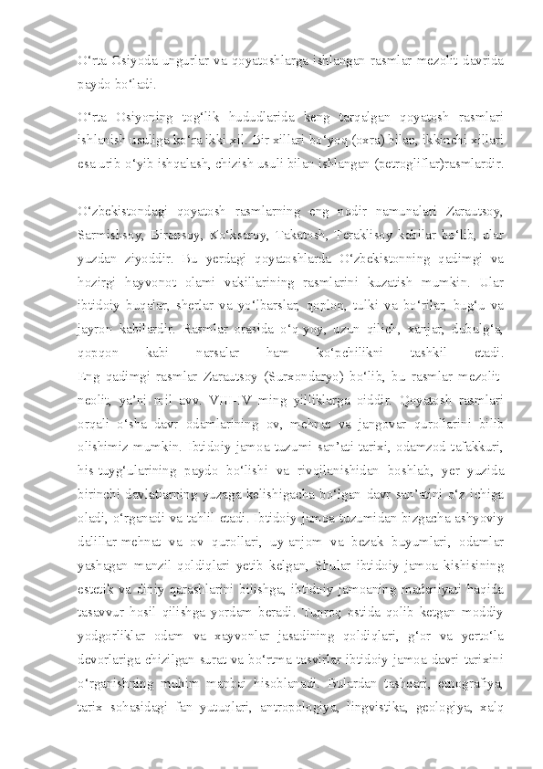 O‘rta   Osiyoda   ungurlar   va   qoyatoshlarga   ishlangan   rasmlar   mezolit   davrida
paydo bo‘ladi. 
O‘rta   Osiyoning   tog‘lik   hududlarida   keng   tarqalgan   qoyatosh   rasmlari
ishlanish usuliga ko‘ra ikki xil. Bir xillari bo‘yoq (oxra) bilan, ikkinchi xillari
esa urib-o‘yib ishqalash, chizish usuli bilan ishlangan (petrogliflar)rasmlardir.
O‘zbekistondagi   qoyatosh   rasmlarning   eng   nodir   namunalari   Zarautsoy,
Sarmishsoy,   Bironsoy,   Ko‘ksaroy,   Takatosh,   Teraklisoy   kabilar   bo‘lib,   ular
yuzdan   ziyoddir.   Bu   yerdagi   qoyatoshlarda   O‘zbekistonning   qadimgi   va
hozirgi   hayvonot   olami   vakillarining   rasmlarini   kuzatish   mumkin.   Ular
ibtidoiy   buqalar,   sherlar   va   yo‘lbarslar,   qoplon,   tulki   va   bo‘rilar,   bug‘u   va
jayron   kabilardir.   Rasmlar   orasida   o‘q-yoy,   uzun   qilich,   xanjar,   dubulg‘a,
qopqon   kabi   narsalar   ham   ko‘pchilikni   tashkil   etadi.
Eng   qadimgi   rasmlar   Zarautsoy   (Surxondaryo)   bo‘lib,   bu   rasmlar   mezolit-
neolit,   ya’ni   mil   avv.   VIII-IV   ming   yilliklarga   oiddir.   Qoyatosh   rasmlari
orqali   o‘sha   davr   odamlarining   ov,   mehnat   va   jangovar   qurollarini   bilib
olishimiz   mumkin.   Ibtidoiy   jamoa   tuzumi   san’ati   tarixi,   odamzod   tafakkuri,
his-tuyg‘ularining   paydo   bo‘lishi   va   rivojlanishidan   boshlab,   yer   yuzida
birinchi   davlatlarning   yuzaga   kelishigacha   bo‘lgan   davr   san’atini   o‘z   ichiga
oladi, o‘rganadi va tahlil etadi. Ibtidoiy jamoa tuzumidan bizgacha ashyoviy
dalillar-mehnat   va   ov   qurollari,   uy-anjom   va   bezak   buyumlari,   odamlar
yashagan   manzil   qoldiqlari   yetib   kelgan,   Shular   ibtidoiy   jamoa   kishisining
estetik   va   diniy   qarashlarini   bilishga,   ibtidoiy   jamoaning   madaniyati   haqida
tasavvur   hosil   qilishga   yordam   beradi.   Tuproq   ostida   qolib   ketgan   moddiy
yodgorliklar   odam   va   xayvonlar   jasadining   qoldiqlari,   g‘or   va   yerto‘la
devorlariga chizilgan surat va bo‘rtma tasvirlar ibtidoiy jamoa davri tarixini
o‘rganishning   muhim   manbai   hisoblanadi.   Bulardan   tashqari,   etnografiya,
tarix   sohasidagi   fan   yutuqlari,   antropologiya,   lingvistika,   geologiya,   xalq 