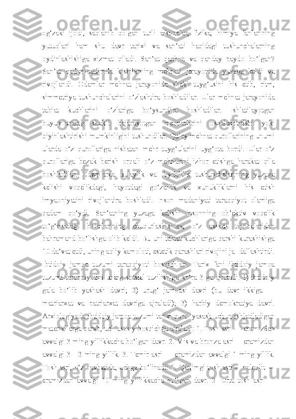 og‘zaki   ijodi,   saqlanib   qolgan   turli   afsonalar,   fizika,   himiya   fanlarining
yutuqlari   ham   shu   davr   tarixi   va   san’ati   haqidagi   tushunchalarning
oydinlashishiga   xizmat   qiladi.   San’at   qachon   va   qanday   paydo   bo‘lgan?
San’at   qadim-qadimda   kishilarning   mehnati   jarayonida   yuzaga   keldi   va
rivojlandi.   Odamlar   mehnat   jarayonida   shakl   tuyg‘usini   his   etib,   ritm,
simmetriya   tushunchalarini   o‘zlashtira   boshladilar.   Ular   mehnat   jarayonida
tabiat   kuchlarini   o‘zlariga   bo‘ysundira   boshladilar.   Ishlatilayotgan
buyumlarning   shakli   bajarayotgan   mehnatlarini   osonlashtirishi   yoki
qiyinlashtirishi mumkinligini tushundilar. Qulay mehnat qurollarining unumi
ularda   o‘z   qurollariga   nisbatan   mehr   tuyg‘ularini   uyg‘ota   bordi.   Ular   o‘z
qurollariga   bezak   berish   orqali   o‘z   mehrlarini   izhor   etishga   harakat   qila
boshladilar.   Odamlarda   qulaylik   va   foydalilik   tushunchalarining   yuzaga
kelishi   voqelikdagi,   hayotdagi   go‘zallik   va   xunukliklarni   his   etish
imyaoniyatini   rivojlantira   boshladi.   Inson   madaniyati   taraqqiyot   olamiga
qadam   qo‘ydi.   San’atning   yuzaga   kelishi   insonning   ob’ektiv   voqelik
to‘g‘risidagi   bilimlarining   chuqurlashishiga,   o‘z   avlodi   tajribalaridan
bahramand bo‘lishga olib keldi. Bu uni tabiat kuchlariga qarshi kurashishga
10 da’vat etdi, uning aqliy kamoloti, estetik qarashlari rivojini ja- dallashtirdi.
Ibtidoiy   jamoa   tuzumi   taraqqiyoti   bosqichlari.   Tarix   fani   ibtidoiy   jamoa
tuzumi  taraqqiyotini  uning  sotsial  tuzilishlga  ko‘ra  3  ga  ajratadi.  1)  ibtidoiy
gala   bo‘lib   yashash   davri;   2)   urug‘   jamoasi   davri   (bu   davr   ikkiga   —
matriarxat   va   patriarxat   davriga   ajraladi);   3)   harbiy   demokratiya   davri.
Arxiologiyada ibtidoiy jamoa tuzumi tarixi qurol yasash uchun ishlatiladigan
materiallarga qarab, uch asosiy bosqichga ajraladi: 1. Tosh asri — eramizdan
avvalgi 3 ming yillikkacha bo‘lgan davr. 2. Mis va bronza asri— eramizdan
avvalgi 3—2 ming yillik. 3. Temir asri — eramizdan avvalgi 1 ming yillik.
Tosh asri, o‘z navbatida, uchga bo‘linadi: 1.   Qadimgi tosh asri— paleolit —
eramizdan   avvalgi   10   ming   yillikkacha   bo‘lgan   davr.   2-   Urta   tosh   asri   — 