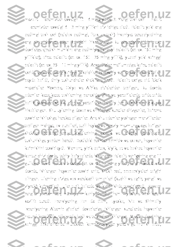 mezolit — eramizdan avvalgn 10—6 ming yillik. 3. Yangi tosh asri — neolit
—  eramizdan  avvalgi  6—3  ming  yillikni  o‘z  ichiga  oladi.  Paleolit  yoki  eng
qadimgi   tosh   asri   (palaios   qadimgi,   litos   —   tosh)   insoniyat   taraqqiyotining
eng   uzoq   davom   etgan   bosqichi   hisoblanadi.   Bu   taraqqiyotni   bir   qator
davrlarga ajratish mumkin: eng qadimiy yoki quyi paleolit (er. av. 150 ming
yilliklar),   o‘rta   paleolit   (er.   av.   150—35   ming   yillik),   yuqori   yoki   so‘nggi
paleolit (er. av. 35—10 ming yillik). Arxeologlar ma’lumotiga ko‘ra, paleolit
asrida, ayniqsa, uning so‘nggi bosqichlarida tasviriy san’atning hamma turlari
paydo   bo‘ldi,   diniy   tushunchalar   shakllana   bordi.   Paleolit   asriga   oid   faktik
materiallar   Yevropa,   Osiyo   va   Afrika   qit’alaridan   topilgan,   Bu   davrda
odamlar   katta-katta   toshlarning   panasida,   g‘or   va   yerto‘lalarda   to‘da-to‘da
bo‘lib   yashaganlar,   Bu   g‘or   va   yerto‘lalar   ibtidoiy   jamoa   kishisining   «uyi»
hisoblangan.   Shu   uylarning   devor   va   shiplariga   suratlar   chizganlar,   bo‘rtma
tasvirlar ishlashga harakat qilganlar. Ana shu odamlar yashagan manzillardan
topilgan mehnat, ov qurollari, turli haykal va ramziy mazmunga ega bo‘lgan
shakllar   ibtidoiy   jamoa   kishilarining   estetik   va   falsafiy   qarashlarini
tushunishga yordam beradi. Dastlabki rasmlar primitiv va asosan, hayvonlar
ko‘rnishini  tasvirlaydi.  Mamont,  yirik  qo‘tos,  kiyik,  ot  va  boshqa  hayvonlar
kontur chiziqlarda, tabiiy bo‘yoqlarda ishlangan. Paleolit san’atining eng 11
gullagan davri madlen 1 asriga (er. av. 20-10 ming yillar) to‘g‘ri keladi. Bu
davrda,   ishlangan   hayvonlar   tasviri   aniq,   shakli   real,   proporsiyalari   to‘g‘ri
olingan. Ularning o‘ziga xos xarakterli tomonlari (kuchli va og‘ir, yengil va
ziyrak)   ko‘rsatiladi.   Ular   turli   holatda   va   ko‘rinishda   tasvirlanadi.   Rassom
ranglar   yordamidan,   nursoya   imkoniyatlaridan   ham   foydalana   boshlagani
sezilib   turadi.   Fransiyaning   Fon   de   Gom,   Lyasko,   Nio   va   Shimoliy
Ispaniyaning   Altamir   g‘orlari   devorlariga   ishlangan   suratlarda   hayvonlar
natural kattalikda, nihoyatda jonli va ta’sirchan ishlangan. Madlen davrining
so‘nggi   bosqichlarida   murakkab   kompozitsiyalar   yaratishga   intilish   ortdi, 