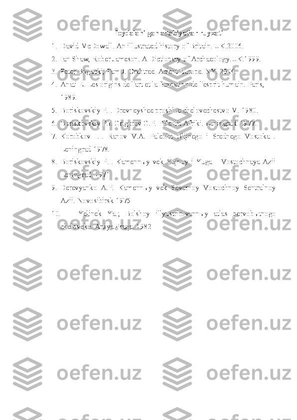 Foydalanilgan adabiyotlar ruyxati
1. David McDowall. An illustrated history of Britain. UK.2006.
2. Ian Shaw, Rober Jameson. A Dictionary of Archaeology.UK.1999.
3. Peter Bogucki, Pam J. Crabtree. Acient Europe. NY. 2004.
4. Anati E. Les origins de l'art et la formation de l'esprit humain. Paris, 
1989.
5. Boriskovskiy P.I. Drevneyshee proshloe chelovechestvo M. 1980. 
6. Boriskovskiy P.I. Grigorev G.P. Paleolit Afriki.  Leningrad. 1977.
7. Korobkov   I.I.   Ranov   V.A.   Paleolit   Blijnego   i   Srednego   Vostoka   .
Leningrad 1978. 
8. Boriskovskiy  P.I. Kamennыy  vek  Yujnoy i Yuga  – Vostochnaya  Azii
Leningrad. 1971 
9. Derevyanko   A.P.   Kamenn ы y   vek   Severnoy   Vostochnoy   Sentralnoy
Azii.  Novosibirsk 1975 
10. Yelinek   Ya.;   Bolshoy   illyustrirovann ы y   atlas   pervob ы tnogo
cheloveka.  Artiya Praga. 1982  