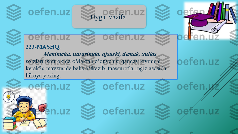 223-MASHQ . 
Menimcha, nazarimda, afsuski, demak, xullas 
so‘zlari ishtirokida «Maktab o‘quvchisi qanday kiyinishi 
kerak?» mavzusida bahs o‘tkazib, taassurotlaringiz asosida 
hikoya yozing. Uyga  vazifa.  