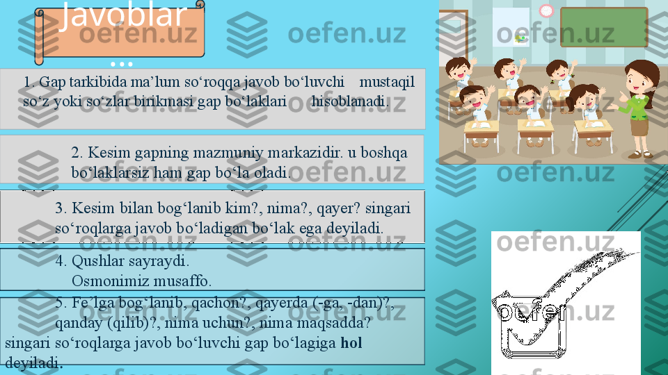 “
”
3. Kesim bilan bog‘lanib kim?, nima?, qayer? singari   
   so‘roqlarga javob bo‘ladigan bo‘lak ega deyiladi. 2.  Kesim gapning mazmuniy markazidir. u boshqa 
bo‘laklarsiz ham gap bo‘la oladi.1. Gap tarkibida ma’lum so‘roqqa javob bo‘luvchi  mustaqil 
so‘z yoki so‘zlar birikmasi gap bo‘laklari  hisoblanadi.
4. Qushlar sayraydi. 
     Osmonimiz musaffo.
5. Fe’lga bog‘lanib, qachon?, qayerda (-ga, -dan)?,   
qanday (qilib)?, nima uchun?, nima maqsadda? 
singari  so‘roqlarga javob bo‘luvchi gap bo‘lagiga  hol 
deyiladi .  Javoblar
…   