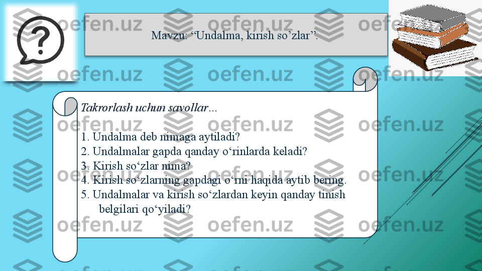 Mavzu: “Undalma, kirish so’zlar ”. 
Takrorlash uchun savollar…
1. Undalma deb nimaga aytiladi? 
2. Undalmalar gapda qanday o‘rinlarda keladi? 
3. Kirish so‘zlar nima? 
4. Kirish so‘zlarning gapdagi o‘rni haqida aytib bering.  
5. Undalmalar va kirish so‘zlardan keyin qanday tinish 
belgilari qo‘yiladi?   