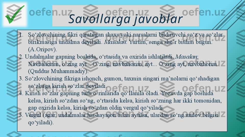 Sav ollarga jav oblar
1. So‘zlovchining fikri qaratilgan shaxs yoki narsalarni bildiruvchi so‘z va so‘zlar 
birikmasiga undalma deyiladi.  Masalan : Yurtim, senga she’r bitdim bugun. 
(A.Oripov).
2. Undalmalar gapning boshida, o‘rtasida va oxirida ishlatiladi.  Masalan : 
Navbahorim, o‘zing ayt... O‘zing, navbahorim, ayt... O‘zing ayt, navbahorim. 
(Quddus Muhammadiy).
3. So‘zlovchining fikriga ishonch, gumon, taxmin singari ma’nolarni qo‘shadigan 
so‘zlarga kirish so‘zlar deyiladi.
4. Kirish so‘zlar gapning turli o‘rinlarida qo‘llanila oladi. Yozuvda gap boshida 
kelsa, kirish so‘zdan so‘ng, o‘rtasida kelsa, kirish so‘zning har ikki tomonidan, 
gap oxirida kelsa, kirish so‘zdan oldin vergul qo‘yiladi.
5. Vergul (agar,  undalmalar his-hayajon bilan aytilsa, ulardan so‘ng undov belgisi 
qo‘yiladi).   