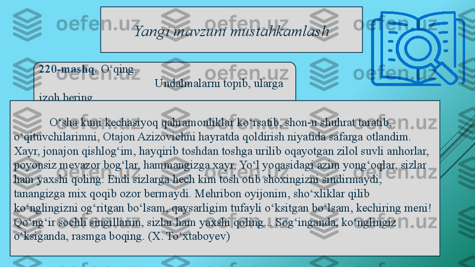 Yangi mavzuni mustahkamlash
220-mashq.  O‘qing. 
    Undalmalarni topib, ularga 
izoh bering . 
O‘sha kuni kechasiyoq qahramonliklar ko‘rsatib, shon-u shuhrat taratib, 
o‘qituvchilarimni, Otajon Azizovichni hayratda qoldirish niyatida safarga otlandim. 
Xayr, jonajon qishlog‘im, hayqirib toshdan toshga urilib oqayotgan zilol suvli anhorlar, 
poyonsiz mevazor bog‘lar, hammangizga xayr. Yo‘l yoqasidagi azim yong‘oqlar, sizlar 
ham yaxshi qoling. Endi sizlarga hech kim tosh otib shoxingizni sindirmaydi, 
tanangizga mix qoqib ozor bermaydi. Mehribon oyijonim, sho‘xliklar qilib 
ko‘nglingizni og‘ritgan bo‘lsam, qaysarligim tufayli o‘ksitgan bo‘lsam, kechiring meni! 
Qo‘ng‘ir sochli singillarim, sizlar ham yaxshi qoling... Sog‘inganda, ko‘nglingiz 
o‘ksiganda, rasmga boqing. (X. To‘xtaboyev) 